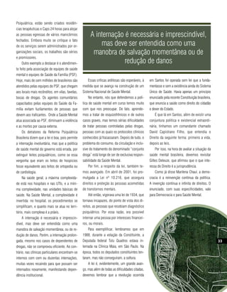 Psiquiátrica, estão sendo criados residên-
cias terapêuticas e Caps 24 horas para alojar
as pessoas egressas de vários manicômios              A internação é necessária e imprescindível,
fechados. Embora muito se critique o fato
de os serviços serem administrados por or-                mas deve ser entendida como uma
ganizações sociais, os trabalhos são sérios            manobra de salvação momentânea ou de
e promissores.
     Outro exemplo a destacar é o atendimen-                       redução de danos
to feito pela associação de equipes de saúde
mental e equipes de Saúde da Família (PSF).
Hoje, mais de cem milhões de brasileiros são          Essas críticas ardilosas são esperáveis, à   em Santos foi operada sem lei que a funda-
atendidos pelas equipes do PSF, que chegam       medida que se avança na construção de um          mentasse e sem a existência ainda do Sistema
aos locais mais recônditos, em vilas, favelas,   Sistema Nacional de Saúde Mental.                 Único de Saúde. Havia apenas um princípio
bocas de drogas. Os agentes comunitários              No entanto, nós que defendemos a polí-       enunciado pela recente Constituição brasileira,
capacitados pelas equipes do Saúde da Fa-        tica de saúde mental em curso temos muito         que enuncia a saúde como direito do cidadão
mília evitam fuzilamentos de pessoas que         com que nos preocupar. De fato, aprende-          e dever do Estado.
devem aos traficantes. Onde a Saúde Mental       mos a tratar de esquizofrênicos e de outros           É que lá em Santos, além de existir uma
atua associada ao PSF, diminuem a violência      casos graves, mas temos sérias dificuldades       conjuntura política e existencial extraordi-
e as mortes por causa externa.                   de tratar pessoas controladas pelas drogas,       nária, tínhamos um comandante chamado
     Os detratores da Reforma Psiquiátrica       pessoas com as quais os protocolos clínicos       David Capistrano Filho, que entendia o
Brasileira dizem que a lei é boa, pois permite   conhecidos já fracassaram. Depois de tudo, o      Direito da seguinte forma: primeiro a vida,
a internação involuntária, mas que a política    problema do consumo, da circulação e inclu-       depois as leis.
de saúde mental do governo está errada, por      sive do tratamento do denominado “conjunto            Por isso, na hora de avaliar a situação da
extinguir leitos psiquiátricos, como se essa     droga” está longe de ser de exclusiva respon-     saúde mental brasileira, devemos revisitar
vergonha que eram os leitos de hospícios         sabilidade da Saúde Mental.                       Gilles Deleuze, que afirmou que o que inte-
fosse equivalente aos leitos de ortopedia ou          Por fim, a respeito da lei, também te-       ressa do Direito é a jurisprudência.
de cardiologia.                                  mos avançado. Em abril de 2001, foi pro-              Como já disse Marilena Chauí, a demo-
     Na saúde geral, a máxima complexida-        mulgada a Lei nº 10.216, que assegura             cracia é a reinvenção contínua da política.
de está nos hospitais e nas UTIs, e a míni-      direitos e proteção às pessoas acometidas         A invenção contínua e infinita de direitos. O
ma complexidade, nas unidades básicas de         de transtornos mentais.                           enunciado, com suas especificidades, vale
saúde. Na Saúde Mental, a complexidade é              Até então, vigorava uma lei de 1934, que     para Democracia e para Saúde Mental.
invertida: no hospital, os procedimentos se      tornava incapazes, do ponto de vista dos di-
simplificam, e quanto mais se atua no terri-     reitos, as pessoas que recebiam diagnóstico
tório, mais complexa é a práxis.                 psiquiátrico. Por essa razão, era possível
     A internação é necessária e imprescin-      internar uma pessoa por interesses financei-
dível, mas deve ser entendida como uma           ros, ou morais.
manobra de salvação momentânea, ou de re-             Para exemplificar, lembramos que em
dução de danos. Porém, a internação prolon-      1988, durante a votação da Constituinte, a
gada, mesmo nos casos de dependentes de          Deputada federal Tutu Quadros estava in-                                                                33
drogas, não se comprovou eficiente. Ao con-      ternada na Clínica Maia, em São Paulo. Na
                                                                                                                                                     Revista Direitos Humanos




trário, nas clínicas particulares encontram-se   época, todos os deputados constituintes ten-
internos com cem ou duzentas internações,        taram, mas não conseguiram, a soltura.
muitas vezes recaindo para que possam ser             A lei é, evidentemente, um grande avan-
internados novamente, manifestando depen-        ço, mas além de todas as dificuldades citadas,
dência institucional.                            devemos lembrar que a revolução ocorrida
 