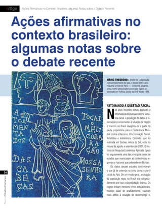 artigo   Ações Afirmativas no Contexto Brasileiro: algumas Notas sobre o Debate Recente




                           Ações afirmativas no
                           contexto brasileiro:
                           algumas notas sobre
                           o debate recente
                                                                                                    Mário tHeodoro é diretor de Cooperação
                                                                                                    e Desenvolvimento do Ipea, é doutor em Econo-
                                                                                                    mia pela Université Paris I – Sorbonne, atuando,
                                                                                                    ainda, como pesquisador-associado ligado ao
                                                                                                    Mestrado em Política Social da UnB desde 1999.




                                                                                                    retomando a Questão racIal


                                                                                                    n
                                                                                                             os anos recentes temos assistido à
                                                                                                             retomada da discussão sobre a temá-
                                                                                                             tica racial. A produção de dados e in-
                                                                                                    formações concernentes à situação de negros
                                                                                                    e brancos no Brasil revigorou-se a partir da
                                                                                                    pauta preparatória para a Conferência Mun-
                                                                                                    dial contra o Racismo, Discriminação Racial,
                                                                                                    Xenofobia e Intolerância Correlata, que foi
                                                                                                    realizada em Durban, África do Sul, entre os
                                                                                                    meses de agosto e setembro de 2001. O Ins-
                                                                                                    tituto de Pesquisa Econômica Aplicada (Ipea)
                                                                                                    foi seguramente uma das principais fontes de
                                                                                                    estudos que municiaram as conferências re-
                                                                                                    gionais e nacional que antecederam Durban.
                                                                                                         Os dados desses estudos confirmavam
                                                                                                    o que já de antemão se tinha como o perfil
   34
                                                                                                    racial do País. De um modo geral, a situação
Revista Direitos Humanos




                                                                                                    da população negra no Brasil era indisputa-
                                                                                                    damente pior que a da população branca. Os
                                                                                                    negros tinham menores níveis educacionais,
                                                                                                    maiores taxas de analfabetismo, estavam
                                                                                                    mais afetos à situação de desemprego e,
 