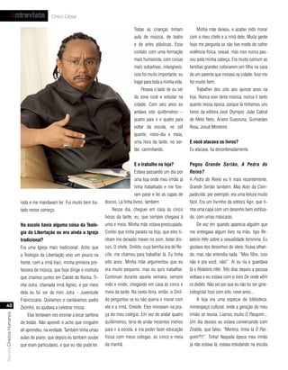 entrevista              Chico César

                                                                                            Todas as crianças tinham            Minha mãe deixou, e acabei indo morar
                                                                                            aula de música, de teatro       com o meu chefe e a irmã dele. Muita gente
                                                                                            e de artes plásticas. Esse      hoje me pergunta se não tive medo de sofrer
                                                                                            contato com uma formação        violência física, sexual, mas isso nunca pas-
                                                                                            mais humanista, com coisas      sou pela minha cabeça. Era muito comum as
                                                                                            mais subjetivas, intangíveis,   famílias grandes colocarem um filho na casa
                                                                                            isso foi muito importante, eu   de um parente que morava na cidade. Isso me
                                                                                            trago para toda a minha vida.   fez muito bem.
                                                                                                Pesava o lado de eu ser         Trabalhei dos oito aos quinze anos na
                                                                                            da zona rural e estudar na      loja. Nunca ouvi tanta música, nunca li tanto
                                                                                            cidade. Com seis anos eu        quanto nessa época, porque lá tínhamos uns
                                                                                            andava oito quilômetros –       livros da editora José Olympio: João Cabral
                                                                                            quatro para ir e quatro para    de Melo Neto, Ariano Suassuna, Guimarães
                                                                                            voltar da escola, no sol        Rosa, Josué Monteiro.
                                                                                            quente, meio-dia e meia,
                                                                                            uma hora da tarde, no ser-      e você atacava os livros?
                                                                                            tão, caminhando.                Eu atacava, lia desordenadamente.


                                                                                            e o trabalho na loja?           Pegou Grande Sertão, A Pedra do
                                                                                            Estava passando um dia por      Reino?
                                                                                            uma loja onde meu irmão já      A Pedra do Reino eu li mais recentemente,
                                                                                            tinha trabalhado e me fize-     Grande Sertão também. Mas Auto da Com-
                                                                                            ram parar e ler as capas de     padecida, por exemplo, era uma leitura muito
                           roda e me mandavam ler. Fui muito bem tra-       discos. Lá tinha livros, também.                fácil. Era um livrinho da editora Agir, que ti-
                           tado nesse começo.                                   Nesse dia, cheguei em casa às cinco         nha uma capa com um desenho bem estiliza-
                                                                            horas da tarde, eu, que sempre chegava à        do, com umas máscaras.
                           na escola havia alguma coisa da teolo-           uma e meia. Minha mãe estava preocupada.            De vez em quando aparecia alguém que
                           gia da libertação ou era ainda a Igreja          Contei que tinha parado na loja, que eles ti-   me entregava algum livro na mão, tipo Re-
                           tradicional?                                     nham me deixado mexer no som, botar dis-        latório Hite sobre a sexualidade feminina. Eu
                           Era uma Igreja mais tradicional. Acho que        cos. O chefe, Onildo, cuja família era de Re-   gostava dos desenhos de útero, ficava olhan-
                           a Teologia da Libertação veio um pouco na        cife, me chamou para trabalhar lá. Eu tinha     do, mas não entendia nada. “Meu filho, isso
                           frente, com a irmã Iraci, minha primeira pro-    oito anos. Minha mãe argumentou que eu          não é pra você, não!”. Aí eu ria e guardava
                           fessora de música, que hoje dirige o instituto   era muito pequeno, mas eu quis trabalhar.       lá o Relatório Hite. Três dias depois a pessoa
                           que criamos juntos em Catolé do Rocha. Ti-       Continuei durante aquela semana, sempre         voltava e eu estava com o livro De onde vêm
                           nha outra, chamada irmã Agnes, e por meio        indo e vindo, chegando em casa às cinco e       os bebês. Não sei por que eu não fui ser gine-
                           dela eu fui ser da mini Jufra – Juventude        meia da tarde. Na sexta-feira, então, o Onil-   cologista! Isso com oito, nove anos...
                           Franciscana. Ouvíamos e cantávamos padre         do perguntou se eu não queria ir morar com          A loja era uma espécie de biblioteca,
  40                       Zezinho, eu ajudava a celebrar missa.            ele e a irmã, Oneide. Eles moravam na pra-      miniespaço cultural, onde a geração do meu
                                                                            ça do meu colégio. Em vez de andar quatro       irmão se reunia. Líamos muito O Pasquim...
Revista Direitos Humanos




                               Elas tentavam nos ensinar a tocar sanfona
                           de botão. Não aprendi e acho que ninguém         quilômetros, teria de andar trezentos metros    Um dia desses eu estava conversando com
                           ali aprendeu, na verdade. Também tinha umas      para ir à escola, e iria poder fazer educação   Ziraldo, que falou: “Mentira, tinha lá O Pas-
                           aulas de piano, que depois eu também soube       física com meus colegas, às cinco e meia        quim?!!!”. Tinha! Naquela época meu irmão
                           que eram particulares, e que eu não pude ter.    da manhã.                                       já não estava lá, estava estudando na escola
 