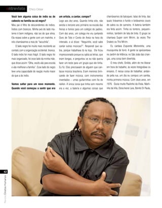 entrevista              Chico César

                           você tem alguma coisa de índio ou de             um artista, a cantar, compor?                   chamávamos de batuques: latas de tinta, das
                           caboclo na família ou só negro?                  Logo aos dez anos. Quando tinha oito, não       quais tirávamos o fundo e botávamos couro
                           Meu pai é filho de descendentes de índios.       existia o terceiro ano primário na escola das   de cabra ou de carneiro. A bateria também
                           Índios com brancos. Minha avó do lado ma-        freiras e fomos para um colégio de padres.      era feita assim. Tinha os tontons, pequeni-
                           terno é bem indígena, não sei de que etnia.      Com dez anos, um colega me viu cantando         ninhos, também de lata de tinta. O grupo se
                           Ela rezava sobre a gente com um matinho, e       Ouro de Tolo e Conto de Areia na hora do        chamava Super som Mirim, às vezes The
                           nós chamávamos a reza de “lacuchila”.            intervalo, e aí disse: “Neguinho, você sabe     Snakes ou Trio Mirim.
                               O lado negro foi muito mais resistente ao    cantar outras músicas?”. Respondi que sa-           Eu cantava Esquenta Moreninha, uma
                           contato com a organização ocidental, branca.     bia, porque trabalhava lá na loja. Ele ficou    musiquinha de forró. A gente se apresentava
                           O lado índio foi mais frágil. O lado negro foi   impressionado porque eu sabia as letras, que    no Jardim de Infância, no São João das crian-
                           mais organizado, foi esse lado da minha mãe,     eram longas, e perguntou se eu não queria       ças, uma coisa bem divertida.
                           que disse assim “Olha, vocês vão para escola     fazer um teste para um grupo que ele tinha.         O meu chefe, Onildo, além de me liberar
                           e vão melhorar a família”. Esse lado do negro    Eu fiz. Eles precisavam de alguém que can-      em hora de trabalho, às vezes fotografava os
                           teve uma capacidade de reação muito maior        tasse música brasileira. Eram meninos brin-     ensaios. E nessa coisa de trabalhar, andan-
                           do que a do índio.                               cando de fazer música, com instrumentos         do pela rua, um dia eu compus um samba,
                                                                            inventados – umas guitarrinhas com fio de       minha primeira música. Com doze anos, em
                           vamos saltar para um novo momento.               náilon. A única coisa que tinha som mesmo       1976. Ouvia muito Paulinho da Viola, Marti-
                           Quando você começou a sentir que era             era a voz, a bateria e algumas coisas que       nho da Vila, Dona Ivone Lara, Benito Di Paula,




   42
Revista Direitos Humanos
 
