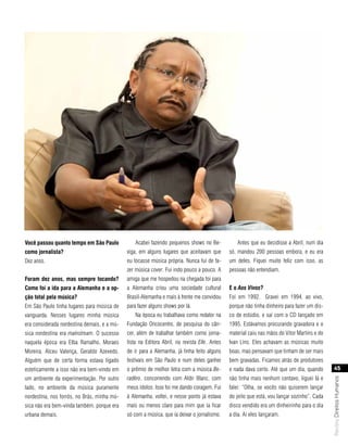 você passou quanto tempo em são Paulo            Acabei fazendo pequenos shows no Be-            Antes que eu decidisse a Abril, num dia
como jornalista?                             xiga, em alguns lugares que aceitavam que        só, mandou 200 pessoas embora, e eu era
Dez anos.                                    eu tocasse música própria. Nunca fui de fa-      um deles. Fiquei muito feliz com isso, as
                                             zer música cover. Fui indo pouco a pouco. A      pessoas não entendiam.
foram dez anos, mas sempre tocando?          amiga que me hospedou na chegada foi para
como foi a ida para a alemanha e a op-       a Alemanha criou uma sociedade cultural          e o Aos Vivos?
ção total pela música?                       Brasil-Alemanha e mais à frente me convidou      Foi em 1992. Gravei em 1994, ao vivo,
Em São Paulo tinha lugares para música de    para fazer alguns shows por lá.                  porque não tinha dinheiro para fazer um dis-
vanguarda. Nesses lugares minha música           Na época eu trabalhava como redator na       co de estúdio, e saí com o CD lançado em
era considerada nordestina demais, e a mú-   Fundação Oncocentro, de pesquisa do cân-         1995. Estávamos procurando gravadora e o
sica nordestina era mainstream. O sucesso    cer, além de trabalhar também como jorna-        material caiu nas mãos do Vitor Martins e do
naquela época era Elba Ramalho, Moraes       lista na Editora Abril, na revista Elle. Antes   Ivan Lins. Eles achavam as músicas muito
Moreira, Alceu Valença, Geraldo Azevedo.     de ir para a Alemanha, já tinha feito alguns     boas, mas pensavam que tinham de ser mais
Alguém que de certa forma estava ligado      festivais em São Paulo e num deles ganhei        bem gravadas. Ficamos atrás de produtores
esteticamente a isso não era bem-vindo em    o prêmio de melhor letra com a música Be-        e nada dava certo. Até que um dia, quando          45
um ambiente da experimentação. Por outro     radêro, concorrendo com Aldir Blanc, com         não tinha mais nenhum centavo, liguei lá e
                                                                                                                                             Revista Direitos Humanos




lado, no ambiente da música puramente        meus ídolos. Isso foi me dando coragem. Fui      falei: “Olha, se vocês não quiserem lançar
nordestina, nos forrós, no Brás, minha mú-   à Alemanha, voltei, e nesse ponto já estava      do jeito que está, vou lançar sozinho”. Cada
sica não era bem-vinda também, porque era    mais ou menos claro para mim que ia ficar        disco vendido era um dinheirinho para o dia
urbana demais.                               só com a música, que ia deixar o jornalismo.     a dia. Aí eles lançaram.
 
