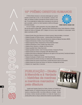 serviços >>>   15º PRÊMIO DIREITOS HUMANOS
                                              O Prêmio Direitos Humanos é a mais alta condecoração que o governo
                                          brasileiro concede todos os anos, no mês de dezembro, a pessoas e enti-
                                          dades com destaque na defesa e promoção dos Direitos Humanos no nosso
                                          país. Por sua capacidade de colaborar para a construção de uma cultura de
                                          paz na sociedade, o prêmio é um tijolo importante no edifício da Educação
                                          em Direitos Humanos.
                                              Em sua 15ª edição, o prêmio acrescentou cinco novas categorias além
                                          das onze que existiam na edição 2008 – Segurança Pública, Enfrentamento à Tortura, Direito à Memória e à Verdade,
                                          Garantia dos Direitos da População LGBT e Categoria Livre são as novas modalidades de condecoração. Confira
                                          abaixo os premiados de 2009:

                                          • Categoria Dorothy Stang [para Defensores de Direitos Humanos]: Manoel de Mattos, in memoriam
                                          • Categoria Educação em Direitos Humanos – professora Maria Victoria Benevides
                                          • Categoria Enfrentamento à Pobreza: Movimento Nacional dos Catadores de Materiais Recicláveis (MNCR)
                                          • Categoria Enfrentamento à Violência: Grupo Cultural Afroreggae
                                          • Categoria Segurança Pública: Departamento de Polícia Rodoviária Federal
                                          • Categoria Enfrentamento à Tortura: Ednaldo César Santos Júnior
                                          • Categoria Direito à Memória e à Verdade: Inês Etienne Romeu
                                          • Categoria Igualdade Racial: Abdias Nascimento
                                          • Categoria Igualdade de Gênero: Centro Feminista de Estudos e Assessoria (CFemea)
                                          • Categoria Garantia dos Direitos da População LGBT: Maria Berenice Dias
                                          • Categoria Santa Quitéria do Maranhão [erradicação do sub-registro civil de nascimento]: Secretaria de Estado de
                                          Assistência Social e Cidadania do Amazonas
                                          • Categoria Erradicação do Trabalho Escravo: Padre Ricardo Rezende
                                          • Categoria Garantia dos Direitos da Criança e do Adolescente: Antônio de Oliveira Lima
                                          • Categoria Garantia dos Direitos da Pessoa Idosa: Conselho Municipal do Idoso de Florianópolis
                                          • Categoria Garantia dos Direitos das Pessoas com Deficiência: Rosângela Berman Bieler
                                          • Categoria Livre: Augusto Boal, in memoriam




                                           PUBLICAÇÃO – Direito
                                           à Memória e à Verdade
                                           – histórias de meninas
                                           e meninos marcados
                                           pela ditadura
  60
                                               Lançado pela Secretaria Especial dos Direitos Humanos da Presidência da
Revista Direitos Humanos




                                           República durante a 8ª Conferência Nacional dos Direitos da Criança e do Ado-
                                           lescente, em dezembro de 2009, o livro Direito à Memória e à Verdade – histórias
                                           de meninas e meninos marcados pela ditadura é um relato dos impactos da re-
                                           pressão política sobre as crianças e adolescentes brasileiros do período ditatorial.
 
