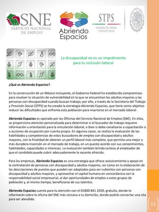 11
La discapacidad no es un impedimento
para tu inclusión laboral
¿Qué es Abriendo Espacios?
En la construcción de un México incluyente, el Gobierno Federal ha establecido compromisos
para resolver la situación de vulnerabilidad en la que se encuentran los adultos mayores y las
personas con discapacidad cuando buscan trabajo; por ello, a través de la Secretaría del Trabajo
y Previsión Social (STPS) se ha creado la estrategia Abriendo Espacios, que tiene como objetivo
reducir las dificultades que enfrenta esta población para insertarse en el mercado laboral.
Abriendo Espacios es operado por las Oficinas del Servicio Nacional de Empleo (SNE). En ellas,
se proporciona atención personalizada para determinar si el buscador de trabajo requiere
información u orientación para la vinculación laboral, o bien si debe canalizarse a capacitación o
a acciones de ocupación por cuenta propia. En algunos casos, se realiza la evaluación de las
habilidades y competencias de estos buscadores de empleo con discapacidad y adultos
mayores, con la finalidad de obtener un perfil laboral más completo, que permita una mejor y
más duradera inserción en el mercado de trabajo, en un puesto acorde con sus conocimientos,
habilidades, capacidades e intereses. La evaluación también brinda certeza al empleador de
que el candidato puede cubrir adecuadamente la vacante ofrecida.
Para las empresas, Abriendo Espacios es una estrategia que ofrece asesoramiento y apoyo en
la contratación de personas con discapacidad y adultos mayores; así como en la elaboración de
las descripciones de puestos que pueden ser adaptados para ser cubiertos con personas con
discapacidad y adultos mayores, y aprovechar el capital humano en concordancia con la
responsabilidad social empresarial, al dar oportunidades de empleo a estos grupos de
población y, al mismo tiempo, beneficiarse de sus talentos.
Abriendo Espacios cuenta para tu atención con el 01800 841 2020, gratuito, donde te
informarán sobre la oficina del SNE más cercana a tu domicilio, donde podrás concertar una cita
para ser atendido.
 