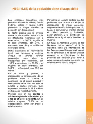 13
Las entidades federativas más
pobladas (Estado de México, Distrito
Federal, Jalisco y Nuevo León),
presentan la mayor cantidad de
población con discapacidad.
El INEGI precisa que la principal
causa de discapacidad entre el total
de dificultades reportadas son la
enfermedad, con 38.5%, seguida de
la edad avanzada, con 31%, el
nacimiento, con 15% y los accidentes,
con 12 por ciento.
Dicha distribución es relativamente
igual para hombres y mujeres;
aunque los varones reportan
porcentajes más altos en
discapacidad por accidentes, con
15.3% y nacimiento, con 18.2% y, las
mujeres en edad avanzada, con
35.6% y enfermedad, con 39.6 por
ciento.
En los niños y jóvenes, la
discapacidad a consecuencia de un
problema antes o durante el
nacimiento es el origen principal y
considerablemente más alta que los
adultos y adultos mayores, pues
representa la causa de 68.9 y 53.9%
de los casos, respectivamente.
Mientras que en los adultos y
adultos mayores la enfermedad y la
edad es el factor detonante. En los
adultos mayores, 50.9% de las
discapacidades tienen por origen la
edad avanzada.
Por último, el Instituto destaca que los
problemas para caminar son el tipo de
discapacidad de mayor presencia,
seguido de las dificultades para ver, oír,
hablar o comunicarse, mental, atender
el cuidado personal, y, finalmente,
poner atención, y la distribución es
relativamente igual entre hombres y
mujeres.
En 1992, la Asamblea General de las
Naciones Unidas declaró el 3 de
diciembre como Día Internacional de
las Personas con Discapacidad, con el
fin de sensibilizar a la opinión pública
respecto a la integración de las
personas con limitación para llevar a
cabo ciertas actividades provocada por
una deficiencia física o psíquica
INEGI: 6.6% de la población tiene discapacidad
 