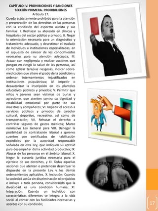 17
CAPÍTULO IV. PROHIBICIONES Y SANCIONES
SECCIÓN PRIMERA. PROHIBICIONES
Artículo 17.
Queda estrictamente prohibido para la atención
y preservación de los derechos de las personas
con la condición del espectro autista y sus
familias: I. Rechazar su atención en clínicas y
hospitales del sector público y privado; II. Negar
la orientación necesaria para un diagnóstico y
tratamiento adecuado, y desestimar el traslado
de individuos a instituciones especializadas, en
el supuesto de carecer de los conocimientos
necesarios para su atención adecuada; III.
Actuar con negligencia y realizar acciones que
pongan en riesgo la salud de las personas, así
como aplicar terapias riesgosas, indicar sobre-
medicación que altere el grado de la condición u
ordenar internamientos injustificados en
instituciones psiquiátricas; IV. Impedir o
desautorizar la inscripción en los planteles
educativos públicos y privados; V. Permitir que
niños y jóvenes sean víctimas de burlas y
agresiones que atenten contra su dignidad y
estabilidad emocional por parte de sus
maestros y compañeros; VI. Impedir el acceso a
servicios públicos y privados de carácter
cultural, deportivo, recreativo, así como de
transportación; VII. Rehusar el derecho a
contratar seguros de gastos médicos; Marco
normativo Ley General para VIII. Denegar la
posibilidad de contratación laboral a quienes
cuenten con certificados de habilitación
expedidos por la autoridad responsable
señalada en esta Ley, que indiquen su aptitud
para desempeñar dicha actividad productiva; IX.
Abusar de las personas en el ámbito laboral; X.
Negar la asesoría jurídica necesaria para el
ejercicio de sus derechos, y XI. Todas aquellas
acciones que atenten o pretendan desvirtuar lo
dispuesto en la presente Ley y los demás
ordenamientos aplicables. X. Inclusión: Cuando
la sociedad actúa sin discriminación ni prejuicios
e incluye a toda persona, considerando que la
diversidad es una condición humana; XI.
Integración: Cuando un individuo con
características diferentes se integra a la vida
social al contar con las facilidades necesarias y
acordes con su condición;
 