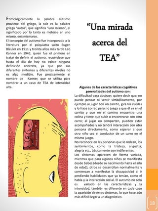 18
Etimológicamente la palabra autismo
proviene del griego, la raíz es la palabra
griega “autos”, que significa “uno mismo”, el
significado por lo tanto es meterse en uno
mismo, ensimismarse.
El concepto del autismo fue incorporado a la
literatura por el psiquiatra suizo Eugen
Bleuler en 1911 y treinta años más tarde Leo
Kanner en 1943, quien fue el primero en
tratar de definir el autismo, recuérdese que
hasta el día de hoy no existe ninguna
definición concreta, ya que por sus
diferentes síntomas y diferentes niveles no
es algo medible. Fue precisamente el
nombre de Kanner, que se utiliza para
nombrar a un caso de TEA de intensidad
alta. Algunas de las características cognitivas
generalizadas del autismo son:
La dificultad para abstraer, quiere decir que, no
puede pensar ni sentir simbólicamente, por
ejemplo al jugar con un carrito, gira las ruedas
y lo hace correr, pero no juega a que él va en el
carrito y que en el camino encuentra una
colina y tiene que subir o encontrarse con otro
carro; al jugar no comparten, pueden estar
acompañados y no tendrá interacción con otra
persona directamente, como esperar a que
otro niño sea el conductor de un carro en el
mismo juego.
No reconoce en las personas que lo rodean, los
sentimientos, como la tristeza, angustia,
alegría etc., básicamente son indiferentes.
Los síntomas aparecen de forma variada,
mientras que para algunos niños se manifiesta
desde bebes (desde su nacimiento hasta el año
de edad), otros se desarrollan normalmente y
comienzan a manifestar la discapacidad al ir
perdiendo habilidades que ya tenían, como el
habla y la interacción social. El autismo no solo
es variado en las características y la
intensidad, también es diferente en cada caso
la aparición de estos síntomas, lo que hace aún
más difícil llegar a un diagnóstico.
“Una mirada
acerca del
TEA”
 