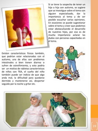 19
Existen características físicas también,
que podrían estar relacionadas con el
autismo, una de ellas son problemas
intestinales o bien tienen diarrea o
sufren de estreñimiento, y esto podría
ser un motivo de rabietas características
de niños con TEA, el sueño del niño
también puede ser indicio de que algo
anda mal, la dificultad para quedarse
dormido y mantenerse así, despertar
seguido por la noche y gritar etc.
Si se tiene la sospecha de tener un
hijo o hija con autismo, se sugiere
que se investigue sobre el tema con
alguien especializado, dar la
importancia al tema y de ser
posible escuchar varias opiniones.
En ocasiones se puede sugestionar
sobre el tema y creer que podemos
estar obstaculizando el desarrollo
de nuestros hijos, por eso es de
mucha importancia aclarar las
dudas con personas capacitadas en
el tema.
 