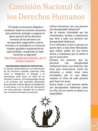 Comisión Nacional de
los Derechos Humanos
20
“El Estado se encuentra obligado a
establecer todas las acciones necesarias
para promover, proteger y asegurar el
pleno ejercicio de los derechos
humanos de las personas con
discapacidad, asegurando su plena
inclusión a la sociedad en un marco de
respeto, igualdad y equiparación de
oportunidades, respetando en todo
momento su dignidad.”
http://www.cndh.org.mx/Cuales_son_D
erechos_Humanos
DISCAPACIDAD COGNITIVO-INTELECTUAL
Es aquella caracterizada por una disminución
de las funciones mentales superiores tales
como la inteligencia, el lenguaje y el
aprendizaje, entre otras, así como de las
funciones motoras. Esta discapacidad incluye
a las personas que presentan dificultades
para aprender, realizar algunas actividades de
la vida diaria, o en la forma de relacionarse
con otras personas. Ejemplo de lo anterior
son el síndrome de down y el autismo.
¿Cómo interactuar con una persona
con discapacidad intelectual?
No te sientas intimidado por los
movimientos, sonidos o expresiones
que lleve a cabo una persona con
discapacidad intelectual.
Si no entiendes lo que la persona te
quiere decir, o ésta tiene dificultades
para hablar, pídele de una forma
atenta y respetuosa que te repita lo
que te quiso decir.
Siempre ten presente que las
personas con discapacidad
intelectual tienen una dinámica más
lenta para comunicarse, tomar los
alimentos y andar, entre otras
actividades, por lo cual debes
respetar el ritmo de cada persona
para hacer las cosas.
Nunca trates a una persona adulta
con discapacidad intelectual como
un niño, ten en cuenta su edad y sus
capacidades.
 