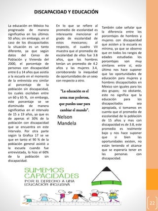 22
DISCAPACIDAD Y EDUCACIÓN
La educación en México ha
progresado de manera
significativa en los últimos
50 años; sin embargo, en el
caso de los discapacitados
la situación es un tanto
diferente, ya que según
datos del Censo de
Población y Vivienda del
2000, el porcentaje de
personas con discapacidad
entre 6 y 14 años que asistía
a la escuela en el momento
de la entrevista era similar
al porcentaje de la
población sin discapacidad,
los cuales oscilaban entre
un 60 y 65 %, sin embargo,
este porcentaje se ve
disminuido de manera
significativa en el intervalo
de 15 a 19 años, ya que es
de apenas el 30% de la
población con discapacidad
que se encuentra en este
intervalo. Por otra parte
según la Grafica 17 se ve
que en tanto el 90 % de la
población general asistió a
la escuela cuando fue
entrevistada, lo hizo el 60%
de la población sin
discapacidad.
En lo que se refiere al
promedio de escolaridad es
interesante mencionar el
grado de escolaridad de
estos mexicanos; al
respecto, el cuadro VII
muestra que el promedio de
escolaridad de ellos fue 3.8
años, que los hombres
tenían un promedio de 4.2
años y las mujeres 3.4,
corroborando la inequidad
de oportunidades de un sexo
con respecto a otro.
También cabe señalar que
la diferencia entre los
porcentajes de hombres y
mujeres con discapacidad
que asisten a la escuela es
mínima, ya que se observo
que en todos los rangos de
edades estudiadas los
porcentajes son muy
similares entre sí, esto
último nos hace suponer
que las oportunidades de
educación para mujeres y
hombres discapacitados en
México son iguales para los
dos grupos; no obstante,
esto no significa que la
educación para los
discapacitados sea
apropiada, si tomamos en
cuenta que el promedio de
escolaridad de la población
de 15 años y mas con
discapacidad es de 3.8, este
promedio es realmente
bajo y nos hace suponer
que si bien las
oportunidades existen, no
están teniendo el alcance
que se esperaría tener en
las personas con
discapacidad.
“La educación es el
arma mas poderosa,
que puedes usar para
cambiar el mundo”.
Nelson
Mandela
 