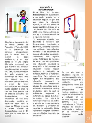 23
Otro factor interesante del
XII censo General de
Población y Vivienda 2000,
es el porcentaje de
personas discapacitadas
que no saben leer ni
escribir, es decir
analfabetas; y es aquí
donde se ve una amplia
diferencia porcentual, ya
que mientras las personas
con discapacidad presentan
un 32.8%, la población total
del país muestra un
porcentaje de 9.5%, esto
nos sugiere que la
población con discapacidad
a pesar de tener
oportunidades, no siempre
puede acceder a ellas, lo
cual nos hace pensar que
en materia educativa los
discapacitados se
encuentran en una clara
desventaja. también es
necesario decir que el
estado de México presenta
el mayor número de
discapacitados entre 6 y 14
años que no sabe leer ni
escribir.
EDUCACIÓN Y
DISCRIMINACIÓN
Ahora bien, las personas
discapacitadas son susceptibles
a no poder encajar en la
educación regular, es por ello
que existe la educación
especial, la cual está dentro un
marco legal bien definido en la
Ley General de Educación en
1993, cuya transcendencia de
esta ley la podemos resumir de
la siguiente manera:
“La educación especial está
destinada a individuos con
discapacidades transitorias o
definitivas, así como a aquellos
con aptitudes sobresalientes.
Atenderá a los educandos de
manera adecuada a sus propias
condiciones, con equidad
social. Tratándose de menores
de edad con discapacidades,
esta educación propiciará su
integración a los planteles de
educación básica regular,
mediante la aplicación de
métodos, técnicas y materiales
específicos. Para quienes no
logren esa integración, esta
educación procurará la
satisfacción de necesidades
básicas de aprendizaje para la
autónoma convivencia social y
productiva, para lo cual se
elaborarán programas y
materiales de apoyo didácticos
necesarios. Esta educación
incluye orientación a los padres
o tutores, así como también a
los maestros y personal de
escuelas de educación básica
regular que integren a alumnos
con necesidades especiales de
educación”.
Es por ello que la
educación especial es
una buena opción para el
desarrollo integral de la
población con
discapacidad, dado que
las personas
discapacitadas en
muchas ocasiones son
objeto de discriminación
y exclusión en las
escuelas regulares, esto
confirma con los
resultados de la “Primera
encuesta de exclusión,
intolerancia y violencia
en las escuelas de
educación media
superior.”.
 