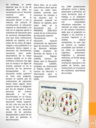 24
Sin embargo, se puede
observar que en la ley de
educación de 1993, en
consonancia con el “Acuerdo
nacional para la
modernización de la
educación básica” y con la
reforma del artículo 3º
constitucional, la educación
especial es reorientada a no
solo ser la segunda opción o
substituto de educación para
las personas discapacitadas;
sino que estas instituciones
deberán ser capaces, en el
mejor de los casos, de lograr
integrar a esta población a la
educación básica regular y
ofrecerles las herramientas
necesarias para poder
desarrollarse de la mejor
manera posible en la vida
cotidiana; entonces hay algo
que no encaja y es digno de
analizar ¿porqué se da la
exclusión de las personas
discapacitadas en la
educación media superior?
Se hace esta pregunta,
porque se supone que las
instituciones de educación
básica tanto regular como
especial tienen la obligación
por ley de integrar a estas
personas de manera
adecuada y sin ser
discriminadas en un futuro,
el cual puede ser la misma
educación media superior;
tal vez, esta sea una de las
causas de por qué hay un
alto índice de deserción
escolar de las personas
discapacitadas a partir de los
15 años en adelante; la
discriminación.
Ahora bien, no es justo
solo criticar y decir que las
cosas no están bien,
también tenemos que
reconocer las virtudes y
los alcances que la
educación especial en
México ha logrado, pero
sobre todo en la
descripción que el
PRONADIS 2009-2012
realiza de las instituciones
de educación especial:
“Actualmente la
educación especial
comprende los siguientes
tipos de servicios: Centros
de Atención Múltiple
(CAM), Unidades de
Servicios de Apoyo a la
Educación Regular
(USAER), Centros de
Apoyo para la Educación
Preescolar (CAPEP),
Unidades de Orientación
al Público (UOP) y los
Centros de Recursos e
Información para la
Integración Educativa
(CRIE).
Los CAM proporcionan
educación inicial y básica
(preescolar y primaria), así
como formación para el
trabajo, a la población
escolar con discapacidad y
con necesidades
educativas especiales. La
atención en estos centros
es de carácter transitorio,
dado que el propósito es
integrar a los alumnos a
escuelas regulares o al
ámbito laboral
competitivo. En este tipo
de centros se realizan
actividades que faciliten a
los niños su desarrollo
cognitivo, psicomotor,
lingüístico y personal.
Asimismo, se brinda apoyo
psicológico y de
orientación educativa a los
padres de familia, para
involucrarlos en el proceso
de enseñanza‐ aprendizaje
de sus hijos.
 