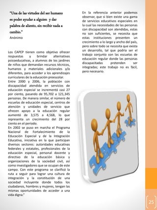 25
Los CAPEP tienen como objetivo ofrecer
respuestas y brindar alternativas
psicoeducativas, a alumnos de los jardines
de niños que demandan recursos técnicos,
humanos y materiales adicionales y/o
diferentes, para acceder a los aprendizajes
curriculares de la educación preescolar.
Entre 2000 y 2006, la población con
discapacidad atendida en servicios de
educación especial se incrementó casi 27
por ciento, pasando de 95,702 a 121,345
personas. De manera similar, el número de
escuelas de educación especial, centros de
atención y unidades de servicio que
ofrecen apoyo a la educación regular
aumentó de 3,575 a 4,568, lo que
representa un crecimiento del 28 por
ciento en el periodo.
En 2002 se puso en marcha el Programa
Nacional de Fortalecimiento de la
Educación Especial y de la Integración
Educativa, iniciativa en la que participan
diversos sectores: autoridades educativas
federales y estatales, profesionales de la
educación especial, personal docente y
directivo de la educación básica y
organizaciones de la sociedad civil, así
como investigadores que se ocupan de este
campo. Con este programa se clarificó la
ruta a seguir para lograr una cultura de
integración y la constitución de una
sociedad incluyente donde todos los
ciudadanos, hombres y mujeres, tengan las
mismas oportunidades de acceder a una
vida digna.”
En la referencia anterior podemos
observar, que si bien existe una gama
de servicios educativos especiales en
la cual las necesidades de las personas
con discapacidad son atendidas, estas
no son suficientes, se necesita que
estas instituciones presenten un
crecimiento a lo largo y ancho del país,
pero sobre todo se necesita que exista
un desarrollo, tal que podría ser el
trabajo conjunto con las escuelas de
educación regular donde las personas
discapacitadas pretenden ser
integradas; este trabajo no es fácil,
pero necesario.
“Una de las virtudes del ser humano
es poder ayudar a alguien y dar
palabra de aliento, sin recibir nada a
cambio.”
Anónimo
 