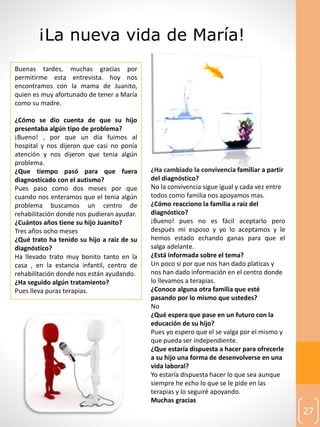 27
Buenas tardes, muchas gracias por
permitirme esta entrevista. hoy nos
encontramos con la mama de Juanito,
quien es muy afortunado de tener a María
como su madre.
¿Cómo se dio cuenta de que su hijo
presentaba algún tipo de problema?
¡Bueno! , por que un día fuimos al
hospital y nos dijeron que casi no ponía
atención y nos dijeron que tenia algún
problema.
¿Que tiempo pasó para que fuera
diagnosticado con el autismo?
Pues paso como dos meses por que
cuando nos enteramos que el tenia algún
problema buscamos un centro de
rehabilitación donde nos pudieran ayudar.
¿Cuántos años tiene su hijo Juanito?
Tres años ocho meses
¿Qué trato ha tenido su hijo a raíz de su
diagnóstico?
Ha llevado trato muy bonito tanto en la
casa , en la estancia infantil, centro de
rehabilitación donde nos están ayudando.
¿Ha seguido algún tratamiento?
Pues lleva puras terapias.
¡La nueva vida de María!
¿Ha cambiado la convivencia familiar a partir
del diagnóstico?
No la convivencia sigue igual y cada vez entre
todos como familia nos apoyamos mas.
¿Cómo reacciono la familia a raíz del
diagnóstico?
¡Bueno! pues no es fácil aceptarlo pero
después mi esposo y yo lo aceptamos y le
hemos estado echando ganas para que el
salga adelante.
¿Está informada sobre el tema?
Un poco si por que nos han dado platicas y
nos han dado información en el centro donde
lo llevamos a terapias.
¿Conoce alguna otra familia que esté
pasando por lo mismo que ustedes?
No
¿Qué espera que pase en un futuro con la
educación de su hijo?
Pues yo espero que el se valga por el mismo y
que pueda ser independiente.
¿Que estaría dispuesta a hacer para ofrecerle
a su hijo una forma de desenvolverse en una
vida laboral?
Yo estaría dispuesta hacer lo que sea aunque
siempre he echo lo que se le pide en las
terapias y lo seguiré apoyando.
Muchas gracias
 