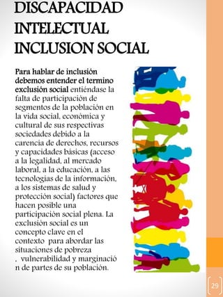 29
DISCAPACIDAD
INTELECTUAL
INCLUSION SOCIAL
Para hablar de inclusión
debemos entender el termino
exclusión social entiéndase la
falta de participación de
segmentos de la población en
la vida social, económica y
cultural de sus respectivas
sociedades debido a la
carencia de derechos, recursos
y capacidades básicas (acceso
a la legalidad, al mercado
laboral, a la educación, a las
tecnologías de la información,
a los sistemas de salud y
protección social) factores que
hacen posible una
participación social plena. La
exclusión social es un
concepto clave en el
contexto para abordar las
situaciones de pobreza
, vulnerabilidad y marginació
n de partes de su población.
 