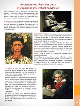 3
Antecedentes históricos de la
discapacidad intelectual en México
Antes: “Anormales” Siglo XV “Inocentes” Siglo XVI “Sordos”
Siglo XVII “ Sordo ciegos” Siglo XIX Deficientes Mentales Siglo
XX deficientes mentales deficientes Físicos inadaptados
Autistas Superdotados, Trastornos de aprendizaje Ahora
alumnos con Necesidades Educativas especiales.
RENACIMIENTO: Trajo un trato más humanitario, al considerar
a los deficientes mentales como personas, la atención
educativa se inicia con los deficientes mentales los ciegos y los
sordos, que con los Deficientes mentales. En el Campo de
Retraso Mental hacia 1801 todavía se dudaba que el “idiota
recibiera Educación.
REVOLUCIÓN FRANCESA: Se producen avances en las personas
sordas y ciegas se consideran susceptibles de recibir educación
. Hasta el siglo XIX los deficientes mentales reciben un
tratamiento “medico pedagógico” se hicieron grandes avances
en la identificación de formas clínicas.
SIGLO XIX: Se da lugar a la Educación Especial Pinel y el
psiquiatra Esquirol se esforzaron por mejorar las condiciones
de los institucionalizados. Esquirol trata de separar a los
enfermos mentales de los deficientes mentales, de diferenciar
la amnesia a la demencia e incluso distinguir 2 niveles : Retraso
mental la imbecilidad y la idiocia.
Esquirol trata de separar a los enfermos mentales de los
deficientes mentales.
Las condiciones de vida de las personas deficientes mentales
mejoran a la segunda mitad de siglo XIX . Por obra de Seguin
Ortiz “un individuo que nada sabe, nada piensa, y nada desea,
y llega al sumo de la incapacidad; pero que siempre es
susceptible de mejorar a través de la educación.
En México a partir del siglo XIX empieza la
tendencia por dar educación a las personas que
presentaban discapacidad, esto fue la creación de
las primeras escuelas para ciegos, sordomudos y
con problemas de conducta.
A finales del siglo XIX Borneville medico pedagogo
hizo el primer instituto medico pedagógico dando
importancia a la educación junto la atención medica
que está hoy en la actualidad en educación especial.
En el siglo XIX existían importantes escuelas para la
educación de niños con deficiencia sensorial y
deficiencia mental, aparece la educación especial
médicos y psicólogos para atender a los
“retrasados”.
En todos los países con diferentes métodos
pedagogos y Psiquiatras trabajaron conjuntamente
dando importancia a la educación sensorial y
motora con el fin de propiciar la adaptación a una
vida normal.
 