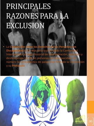 30
PRINCIPALES
RAZONES PARA LA
EXCLUSION
• La Convención sobre los Derechos de las Personas con
Discapacidad es la respuesta que ha dado la Comunidad
Internacional al largo historial de discriminación, exclusión y
deshumanización de las personas con discapacidad. Un
número sin precedentes de países han firmado la Convención
y su Protocolo
 