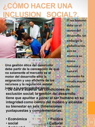 31
¿CÓMO HACER UNA
INCLUSION SOCIAL?.
El serhumano
debe serel
centrodel
desarrollo, sin
embargo la
globalización
aúnno
muestrasu
rostro
humanoy
hasta el
momento ha
creado mayor
exclusión
• Una gestión ética del desarrollo
debe partir de la concepción de que
no solamente el mercado es el
motor del desarrollo sino la
asignación y uso eficiente de los
recursos y la regulación estatal
junto a la participación social. De cara a superar las condiciones de
exclusión social, la gestión del desarrollo
tiene que apuntar a poner al ser humano en su
integridad como centro del modelo y alcanzar
su bienestar en seis dimensiones
yuxtapuestas y complementarias:
• Económica • Política
• social • Cultural
 