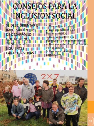 32
CONSEJOS PARA LA
INCLUSION SOCIAL
• SE DEBE ORIENTAR E
IMPULSAR UN TIPO
DE DESARROLLO
QUE AL MENOS
TIENDA A LAS
SIGUIENTES
CARACTERÍSTICAS
1. Que incluya a todos.
2. Que sea humano y no
Deshumanizador.
3. Que no nos lleve a la
destrucción del medio ambiente.
4. Que sea sostenible en el tiempo
y en el espacio.
5. Que sea equitativo y
participativo.
 