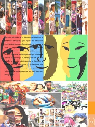 33
• Matrices culturales de la inclusión Atendiendo a la
dinámica interactiva que supone la interacción
entre unapersona con discapacidad ysuentorno, se
hace imprescindible realizar algunas
consideracionesenrelaciónconlaculturaalaquela
personapertenece,unbuenpuntodepartidaeneste
sentido lo constituye el estudio; destaca que este
estudio se orientó principalmente a identificar y
caracterizar los obstáculos y facilitadores más
críticos que intervienen en los procesos de
integración y participación de las individuos con
discapacidad.
 