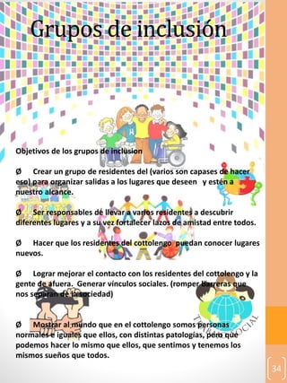 34
Grupos de inclusión
Objetivos de los grupos de inclusion
Ø Crear un grupo de residentes del (varios son capases de hacer
eso) para organizar salidas a los lugares que deseen y estén a
nuestro alcance.
Ø Ser responsables de llevar a varios residentes a descubrir
diferentes lugares y a su vez fortalecer lazos de amistad entre todos.
Ø Hacer que los residentes del cottolengo puedan conocer lugares
nuevos.
Ø Lograr mejorar el contacto con los residentes del cottolengo y la
gente de afuera. Generar vínculos sociales. (romper barreras que
nos separan de la sociedad)
Ø Mostrar al mundo que en el cottolengo somos personas
normales e iguales que ellos, con distintas patologías, pero que
podemos hacer lo mismo que ellos, que sentimos y tenemos los
mismos sueños que todos.
 