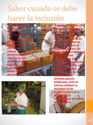 36
Saber cuando se debe
hacer la inclusión
• En principio una
matriz cultural
que fue
denominada de
la
sobreprotección
y, por otro lado,
una matriz
cultural
denominada del
esfuerzo, las que
conformarían,
según los
autores, el
mundo de la
discapacidad.
• LA MATRIZ CULTURAL DE
LA SOBREPROTECCIÓN SE
CONSTITUYE EN UNA
RESPUESTA A LAS
CONDICIONES SOCIALES
QUE HISTÓRICAMENTE
HAN CONSTITUIDO EL
AMBIENTE EN QUE LAS
FAMILIAS Y LAS PERSONAS
QUE PRESENTAN
DISCAPACIDAD HAN
DEBIDO DESENVOLVERSE.
SU CONFORMACIÓN SE
CONSTITUYE COMO
CONSECUENCIA DE UNA
CONSTRUCCIÓN
HISTÓRICAMENTE
MODELADA, ESTO SE
EXPLICA PORQUE LA
SOCIEDAD SE HA
RELACIONADO CON EL
MUNDO DE LA
DISCAPACIDAD NEGANDO
SU EXISTENCIA
 