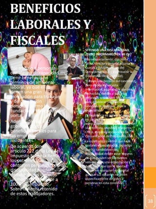38
BENEFICIOS
LABORALES Y
FISCALES • SI TENGO UNA DISCAPACIDAD,
¿DEBO INFORMARLO EN MI CV?
• No necesariamente, dijo Hilda
Téllez, directora general adjunta de
Quejas y Reclamaciones del
Consejo Nacional para Prevenir la
Discriminación (Conapred).
• “Ésta es una decisión del candidato,
pero decide incluir esta
información, es probable que sea
rechazado, debido a que a las
empresas todavía les falta apertura
para establecer las relaciones
laborales incluyentes”, dijo la
especialista.
• La sugerencia es aplicar al puesto y,
en caso de ser citado, abordar el
tema abiertamente al momento de
la entrevista, coincidió Margarita
Chico, directora corporativa de
Comunicación de Trabajando.com.
• La especialista celebró que haya
portales especializados, pero dijo
que los candidatos con
discapacidad deben estar seguros
de que pueden ser elementos
valiosos para una organización y
deben sentirse con la libertad
buscar en cualquier otro portal
aunque sus vacantes no estén
específicamente dirigidas a
personas en esta condición.
• Dar trabajo a personas
con alguna discapacidad
tiene beneficios en
términos de ambiente
laboral, ya que ellas
tienen una gran
motivación para trabajar,
y de superación
personal, afirma la
Fundación a través de su
portal.
• Además de eso, el
gobierno ofrece
beneficios fiscales para
las empresas
incluyentes.
• De acuerdo con el
artículo 222 de la Ley del
Impuesto Sobre la Renta,
los patrones que
contraten personas con
discapacidad pueden
deducir de sus ingresos
un monto equivalente a
100% del Impuesto
Sobre la Renta retenido
de estos trabajadores.
 