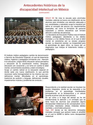 4
SIGLO XX Se crea la escuela para anormales
mentales ;además se busca una clasificación de los
alumnos para brindarles una atención adecuada a
sus necesidades y sobretodo surge la inquietud por
definir el concepto del alumno con requerimientos
especiales, así como la formación de personal
capacitado y centros educativos que brinden
atención a este tipo de personas.
La Secretaría de Educación Pública crea el Instituto
médico pedagógico atendiendo a los débiles
mentales y a los débiles físicos; en el cual el débil
mental se caracteriza por su escaso progreso
escolar, su deserción escolar, su incapacidad para
el aprendizaje de algún oficio, se busca dar un
diagnostico que indique el tratamiento médico y
pedagógico.
Antecedentes históricos de la
discapacidad intelectual en México
(continuaciòn)
El Instituto médico pedagógico cambia de denominación
a Servicio de Educación Especial, el cual da tratamiento
médico, higiénico y pedagógico brindando una Atención
A la educación, juegos libres educación senso-perceptiva
y educación de la coordinación motriz), (lenguaje),
educación pre vocacional; y se toma en cuenta la edad
mental, conocimientos escolares y edad cronológica.
Surge un cambio radical en la educación especial en
donde seda una nueva clasificación, lo que permite
reconocer cierta homogeneidad en los mismos que son:
deficiencia mental, dificultades en el aprendizaje,
trastornos de audición y lenguaje, deficiencias visuales,
impedimentos motores y problemas de conducta.
Respondiendo a la realidad escolar se impulsan los
grupos integrados, donde se da respuesta a los
problemas en el aprendizaje manifestados
principalmente en la lectoescritura y el calculo
durante el primer ciclo de nivel primaria.
Es así como a lo largo del tiempo se ha ido
transformando la atención y el concepto que se
tiene hacia los alumnos que presentan alguna
discapacidad intelectual se les conceptualizó como:
anormales, retardados ,idiotas, imbéciles débiles
mentales, y anormales psíquicos.
Siglo XIX donde se les denomina retrasados
mentales concepto que perduró hasta el año2002
en el cual la AARM lo define como discapacidad
intelectual.
 