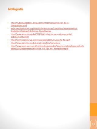 • http://nubesdealgodon1.blogspot.mx/2013/02/clasificacion-de-la-
discapacidad.html
• www.healthychildren.org/Spanish/health-issues/conditions/developmental-
disabilities/Paginas/Intellectual-Disability.aspx
• http://www.abc.es/sociedad/20130401/abci-farmaco-retraso-mental-
201303311939.html
• http://confe.org/wp/wp-content/uploads/2015/11/revista-26-a.pdf
• http://www.parentcenterhub.org/repository/paraninos/
• http://www.inegi.org.mx/est/contenidos/proyectos/aspectosmetodologicos/clasific
adoresycatalogos/doc/clasificacion_de_tipo_de_discapacidad.pdf
41
 