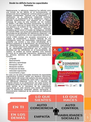 Desde los déficits hasta las capacidades
humanas
Históricamente, la deficiencia intelectual fue definida como
una función de los déficits en el funcionamiento. La
construcción de la "inteligencia" continúa siendo el sujeto de
debates considerables, mientras que el diagnóstico y la
clasificación de la deficiencia intelectual continúan
requiriendo un acoplamiento de la "inteligencia," según lo
discutido posteriormente, una adopción de un modelo
funcional, tal como ha sido ilustrado por los modelos
de AAIDD y del OMS discutidos previamente, se requiere
un foco para examinar el ajuste entre las capacidades de
una persona y el contexto en los cuales esa persona vive,
aprende, trabaja o juega. Es instructivo, entonces,
considerar por lo menos un modelo de inteligencia, remitido
por Carroll (1999), que ayuda para entender las limitaciones
funcionales de las personas con deficiencia intelectual, o de
las fuerzas o perspectivas y de sus capacidades de base.
Carroll (1999) condujo una encuesta comprensiva y un
análisis de correlaciones y factores después de una
investigación sobre las capacidades cognoscitivas "para
presentar una revisión y una crítica actualizadas de la
literatura existente en la identificación, las características, y
las interpretaciones de las capacidades cognoscitivas"
(p. 73). Carroll proporciona esencialmente una taxonomía
de las capacidades cognoscitivas que se pueden ver
afectadas por las deficiencias en el funcionamiento del
cerebro. El análisis de Carroll identificó ocho factores
primarios de la capacidad cognoscitiva, designados como
los primeros dominios de la capacidad cognoscitiva
humana:
• Lenguaje
• Razonamiento
• Memoria y aprendizaje
• Percepción visual
• Recepción auditiva
• Producción de ideas
• Velocidad cognoscitiva
• Conocimiento y logro
En cada uno de estos principales dominios de capacidades
cognoscitivos humanos, existe una literatura voluminosa,
incluso dentro del campo más estrecho de esos estudios de
investigación que pertenezcan sobre todo a las personas
con deficiencia intelectual. Como tal, la intención del
presente artículo no es proporcionar una vasta revisión de
la literatura dentro de cada dominio, sino el de capturar un
cierto sentido de la naturaleza de las capacidades
cognoscitivas en cada dominio para ilustrar las maneras
como la deficiencias cerebrales afectan típicamente el
funcionamiento intelectual de las personas con deficiencia
intelectual.
5
 