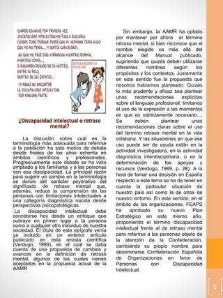 Sin embargo, la AAMR ha optado
por mantener por ahora el término
retraso mental, si bien reconoce que el
nombre elegido va más allá del
alcance del Manual publicado,
sugiriendo que quizás deban utilizarse
diferentes nombres según los
propósitos y los contextos. Justamente
en este sentido fue la propuesta que
nosotros habíamos planteado: Quizás
lo más prudente y eficaz sea plantear
unas recomendaciones explícitas
sobre el lenguaje profesional, limitando
el uso de la expresión a los momentos
en que es estrictamente necesario....
Se deben plantear unas
recomendaciones claras sobre el uso
del término retraso mental en la vida
cotidiana. Y las situaciones en que ese
uso puede ser de ayuda están en la
actividad investigadora, en la actividad
diagnóstica interdisciplinaria, o en la
determinación de los apoyos y
recursos (Verdugo, 1999, p. 28). A la
hora de tomar una decisión en España
respecto a este tema se ha de tener en
cuenta la particular situación de
nuestro país así como la de otros de
nuestro entorno. En este sentido, en el
ámbito de las organizaciones, FEAPS
ha aprobado su nuevo Plan
Estratégico en este mismo año,
proponiendo el término discapacidad
intelectual frente al de retraso mental
para referirse a las personas objeto de
la atención de la Confederación,
cambiando su propio nombre para
denominarse Confederación Española
de Organizaciones en favor de
Personas con Discapacidad
Intelectual.
6
¿Discapacidad intelectual o retraso
mental?
La discusión sobre cuál es la
terminología más adecuada para referirse
a la población ha sido motivo de debate
desde finales de los años ochenta en
ámbitos científicos y profesionales.
Progresivamente este debate se ha visto
ampliado a los familiares y a las personas
con esa discapacidad. La principal razón
para sugerir un cambio en la terminología
se deriva del carácter peyorativo del
significado de retraso mental que,
además, reduce la comprensión de las
personas con limitaciones intelectuales a
una categoría diagnóstica nacida desde
perspectivas psicopatológicas.
La discapacidad intelectual debe
concebirse hoy desde un enfoque que
subraye en primer lugar a la persona
como a cualquier otro individuo de nuestra
sociedad. El título de este epígrafe venía
ya incluido en un anterior artículo
publicado en esta revista científica
(Verdugo, 1999), en el cual se daba
cuenta de una propuesta de cambios y
avances en la definición de retraso
mental, algunos de los cuales vienen
aceptados en la propuesta actual de la
AAMR
 