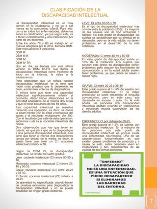 La discapacidad intelectual es un muy
común en la ciudadanía, y no va a ser
menos en la comunidad infantil. Para ello,
como en todas las enfermedades, debemos
saber su clasificación, ya que según ésta, va
a tener un tratamiento y una intervención por
parte de los docentes.
Entre los años 70 y 80 se trabajó en un
manual adoptada por la APA, llamada DSM.
Este manual tiene 4 versiones.
DSM III
DSM III-R
DSM IV
DSM IV-TR
Hoy en día, se trabaja con esta última
versión, la DSM IV-TR, que define la
discapacidad intelectual como trastorno de
inicio en la infancia, la niñez o la
adolescencia.
Para considerar que un niño/a padece
discapacidad intelectual, se le tiene que
hacer unas pruebas que lo determine, es
decir, existen tres criterios de diagnósticos.
El niño/a tiene que tener una capacidad
intelectual significativamente inferior al
promedio, deber haber alteraciones en la
actividad adaptativa en al menos dos áreas
y que el inicio sea antes de los 18 años.
Esa capacidad intelectual se resuelve
haciendo una operación, es decir, se divide
la edad mental con la edad cronológica del
sujeto y el resultado multiplicarlo por 100.
Con el resultado que sale de esta operación,
sabremos cuál es el cociente intelectual del
niño/a.
Otra observación que hay que tener en
cuenta, es que para que se le diagnostique
a una persona discapacidad intelectual, éste
tiene que tener al menos dos desviaciones
típicas por debajo de la media, es decir, el
sujeto tiene que tener un C.I. (cociente
intelectual) inferior a 70.
Según la DSM IV, la discapacidad
intelectual, se divide en cuatro grados:
Leve: cociente intelectual (CI) entre 50-55 y
70.
Moderada: cociente intelectual (CI) entre 35-
40 y 50-55.
Grave: cociente intelectual (CI) entre 20-25
y 35-40.
Profunda: cociente intelectual (CI) inferior a
20-25.
De gravedad no especificada: cuando hacen
las pruebas existentes para diagnosticar la
discapacidad intelectual, y no se puede
encasillar en ningún grado existente.
7
LEVE: CI entre 50-55 y 70
Es el tipo de discapacidad intelectual más
común entre la población (85%). La mayoría
de las causas son de tipo ambiental o
familiar. En este grado de discapacidad, los
sujetos se caracterizan por su lentitud en el
desarrollo, pero en la vida adulta, no tienen
problemas en el desarrollo de la vida
cotidiana.
MODERADA: CI entre 35-40 y 50-55
En este grado de discapacidad existe un
10% de la población. Los sujetos que
poseen este grado de discapacidad tienen
problemas para adquirir las habilidades de
comunicación y en la edad adulta suelen
tener problemas, ya que pocos se casan o
tienen hijos.
GRAVE: CI entre 20-25 y 35-40
Este grado supone el 3 / 4% de sujetos con
discapacidad intelectual. En la etapa
preescolar se suele desarrollar el lenguaje
comunicativo, pero en este caso, ese
desarrollo es escaso o nulo. En la vida
adulta, las personas con discapacidad
intelectual acaban viviendo en instituciones
y necesitan mucha supervisión de los
demás adultos.
PROFUNDO: CI por debajo de 20-25.
Este grado supone el 1-2% de sujetos con
discapacidad intelectual. En la mayoría de
las personas con este grado de
discapacidad intelectual, es porque existe
una enfermedad neurológica. Una de las
características fundamentales es que
existen graves problemas de conducta y a
causa de esto, estas personas viven en
instituciones y son dependientes de las
ayudas de las demás personas.
CLASIFICACIÓN DE LA
DISCAPACIDAD INTELECTUAL
 