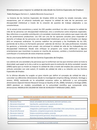 9
Orientaciones para mejorar la calidad de vida desde los Centros Especiales de Empleo1
Pablo Rodríguez Herrero 2 , Isabela Morenés Escauriaza 3
La historia de los Centros Especiales de Empleo (CEE) en España ha estado marcada, salvo
excepciones, por el esfuerzo realizado por mejorar la calidad de vida de las personas con
discapacidad intelectual a través de la creación de puestos de trabajo adaptados a sus
características.
En la actual crisis económica y social, los CEE pueden contribuir no sólo a mejorar la calidad de
vida de las personas con discapacidad intelectual, sino a constituirse como empresas especiales.
Nos referimos a su posible contribución a la sociedad, mostrando unos valores que vayan más allá
de las pretensiones productivas. Los CEE son una de las opciones actuales para responder al
derecho al trabajo de las personas con discapacidad intelectual, junto con el Empleo con Apoyo
(EC) en empresas ordinarias. Es preciso redefinir los principios y las finalidades de los CEE,
partiendo de la ética y la formación personal –además de técnica– de cada profesional, incluidos
los gestores, y teniendo como propó- sito principal la calidad de vida de los trabajadores con
discapacidad intelectual. Desde este enfoque se propone una nueva definición y algunas
orientaciones que incentiven la puesta en marcha de acciones, cambios y transformaciones que
contribuyan a la evolución de estas empresas sociales.
Hacia una nueva definición de los Centros Especiales de Empleo.
Los valores de una sociedad y las personas que la conforman son los que orientan cómo se trata la
diversidad, qué papel se le da y cuál es su aportación para la evolución de dicha sociedad. Lacasta
(2005) opina que su misión es mejorar la calidad de vida a través del empleo [los autores de este
artículo coinciden con este autor]. El modelo de calidad de vida y su relación con los Centros
Especiales de Empleo.
En la últimas décadas ha surgido un gran interés por definir el concepto de calidad de vida y
concretar sus diferentes dimensiones desde la investigación empírica (Wang, Schalock, Verdugo y
Jenaro, 2010), existiendo en la actualidad consenso sobre su definición y sus principales
dimensiones (Special Interest Research Group on Quality of Life, 2000); Schalock y Verdugo (2002,
2007) plantean un modelo consolidado en la comunidad científica que comprende ocho
dimensiones: MODELO DE CALIDAD DE VIDA DE SCHALOCK Y VERDUGO (2002, 2007)
DIMENSIONES INDICADORES
1.- Bienestar Fìsico Salud, actividades de la vida diaria, atenciòn sanitaria, ocio.
2.- Bienestar emocional Satisfacciòn, autoconcepto, ausencia de estrès.
3.- Relaciones interpersonales Interacciones, relaciones, apoyos
4.-Inclusiòn Social Integraciòn y participaciòn en la comunidad, roles comunitarios, apoyos sociales
5.- Desarrollo Personal Educaciòn, competencia personal, desempeño
6.- Bienestar material Estatus econòmico,empleo, vivienda
7.- Autodeterminaciòn Autonomìa/control personal, tetas/valores personales, elecciones
8.- Derechos Derechos humanos, derechos legales
MODELO DE CALIDAD DE VIDA DE SCHALOCK Y VERDUGO (2002, 2007)
Lo normal, es un trato normal
 