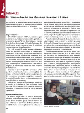 Artigos

      TeleAula
      Um recurso educativo para alunos que não podem ir à escola

      A soﬁsticação da aprendizagem a partir da tecnologia       geograﬁcamente distantes assim como, a implementa-
      depende da soﬁsticação da comunicação que envolve          ção de modelos pedagógicos que potencializam esses
      o seu uso e não da soﬁsticação da tecnologia.              recursos e que permitem uma aproximação do aluno
                                                (Pogrow, 1990)   internado ao ambiente e dinâmica da sala de aula.
                                                                 Propõe-se assim, criar condições que permitam, não
                                                                 só a continuidade da sua escolaridade como também,
      Enquadramento:                                             a manutenção de ligações a grupos de interesse e de
          O CANTIC1 iniciou em 19982 um projecto de apoio        funcionamento dos quais importa não se desinserir.
      escolar a um aluno do ensino secundário, portador de          Para além da inﬂuência junto de alunos internados
      uma doença grave (Fibrose Quística) que o impedia          e/ou retidos em casa, considera-se também que, esta
      de se deslocar à escola por debilidade física e por de-    dinâmica facilita ao professor que trabalha nos hospi-
      pendência de terapia medicamentosa, de oxigénio e          tais, a inserção em grupos de trabalho e em dinâmica
      internamento recorrentes frequentes.                       de escola, evitando a sua centralização na doença e o
          Em 1999, o CANTIC, iniciou a sua primeira expe-        consequente isolamento e hospitalização.
      riência em hospitais3, respondendo às necessidades            Considera-se ainda que a ligação dos alunos inter-
      psico-pedagógicas de um aluno que apresentava um           nados e/ou do aluno em casa, com as salas de aula
      quadro clínico grave (Osteogenese Imperfeita), com         das escolas da sua comunidade educativa, arrasta o
      internamento prolongado e impactos muito severos na        envolvimento dos alunos e professores dessas esco-
      sua mobilidade e autonomia. Em simultâneo, iniciou-        las, possibilitando-lhes o acesso a novas práticas e a
      -se uma intervenção junto da escola do 1º ciclo, exis-     novas formas de pesquisa e de organização pedagó-
      tente nesse hospital, possibilitando-lhe uma abertura      gica. O facto de este projecto levar à instalação de
      e ligação à comunidade escolar da zona educativa           uma computador e de internet, na sala de aula numa
      desse hospital.                                            perspectiva de integração pedagógica nas actividades
          Estes casos foram respondidos através da aplica-       diárias, impõe necessariamente a adequação de no-
      ção de recursos tecnológicos de comunicação à dis-         vas estratégias e novas dinâmicas. A interacção com
      tância e em tempo real (videoconferência) enquadra-        colegas que vivenciam situações difíceis, permite-lhes,
      dos por recursos humanos e pedagógicos adequados           igualmente, desenvolverem sentimentos de cidadania
      às características dos alunos envolvidos e aos contex-
      tos ambientais, de cada caso.
          Iniciava-se o conceito de TeleAula que, actualmen-
      te, envolve já 5 hospitais da Zona da Grande Lisboa
      ligados a 10 Escolas das respectivas zona educativas
      e também, 15 alunos em domicilio e ligados à sua es-
      cola e turma.

      Alguns considerandos:
         A TeleAula surge assim, da procura de resposta
      educativa para alunos impedidos de se deslocarem à
      escola devido a doença grave. Na sua essência es-
      tão a utilização de tecnologias de TeleMultimédia que
      possibilitam uma comunicação síncrona entre grupos
                                                                 TeleAula na escola do hospital

      10
 