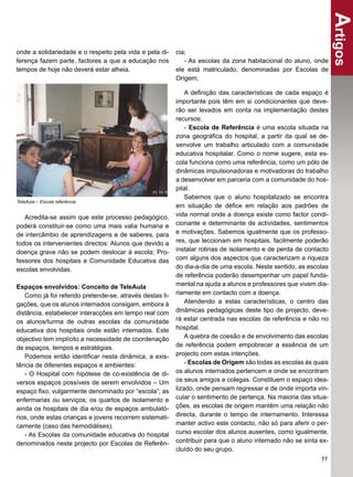 Artigos
onde a solidariedade e o respeito pela vida e pela di-    cia;
ferença fazem parte, factores a que a educação nos           - As escolas da zona habitacional do aluno, onde
tempos de hoje não deverá estar alheia.                   ele está matriculado, denominadas por Escolas de
                                                          Origem;

                                                              A deﬁnição das características de cada espaço é
                                                          importante pois têm em si condicionantes que deve-
                                                          rão ser levados em conta na implementação destes
                                                          recursos:
                                                              - Escola de Referência é uma escola situada na
                                                          zona geográﬁca do hospital, a partir da qual se de-
                                                          senvolve um trabalho articulado com a comunidade
                                                          educativa hospitalar. Como o nome sugere, esta es-
                                                          cola funciona como uma referência, como um pólo de
                                                          dinâmicas impulsionadoras e motivadoras do trabalho
                                                          a desenvolver em parceria com a comunidade do hos-
                                                          pital.
                                                              Sabemos que o aluno hospitalizado se encontra
TeleAula – Escola referência
                                                          em situação de déﬁce em relação aos padrões de
   Acredita-se assim que este processo pedagógico,        vida normal onde a doença existe como factor condi-
poderá constituir-se como uma mais valia humana e         cionante e determinante de actividades, sentimentos
de intercâmbio de aprendizagens e de saberes, para        e motivações. Sabemos igualmente que os professo-
todos os intervenientes directos: Alunos que devido a     res, que leccionam em hospitais, facilmente poderão
doença grave não se podem deslocar à escola; Pro-         instalar rotinas de isolamento e de perda de contacto
fessores dos hospitais e Comunidade Educativa das         com alguns dos aspectos que caracterizam a riqueza
escolas envolvidas.                                       do dia-a-dia de uma escola. Neste sentido, as escolas
                                                          de referência poderão desempenhar um papel funda-
Espaços envolvidos: Conceito de TeleAula                  mental na ajuda a alunos e professores que vivem dia-
   Como já foi referido pretende-se, através destas li-   riamente em contacto com a doença.
gações, que os alunos internados consigam, embora à           Atendendo a estas características, o centro das
distância, estabelecer interacções em tempo real com      dinâmicas pedagógicas deste tipo de projecto, deve-
os alunos/turma de outras escolas da comunidade           rá estar centrada nas escolas de referência e não no
educativa dos hospitais onde estão internados. Este       hospital.
objectivo tem implícito a necessidade de coordenação          A quebra de coesão e de envolvimento das escolas
de espaços, tempos e estratégias.                         de referência podem empobrecer a essência de um
   Podemos então identiﬁcar nesta dinâmica, a exis-       projecto com estas intenções.
tência de diferentes espaços e ambientes:                     - Escolas de Origem são todas as escolas às quais
   - O Hospital com hipótese de co-existência de di-      os alunos internados pertencem e onde se encontram
versos espaços possíveis de serem envolvidos – Um         os seus amigos e colegas. Constituem o espaço idea-
espaço ﬁxo, vulgarmente denominado por “escola”; as       lizado, onde pensam regressar e de onde importa vin-
enfermarias ou serviços; os quartos de isolamento e       cular o sentimento de pertença. Na maioria das situa-
ainda os hospitais de dia e/ou de espaços ambulató-       ções, as escolas de origem mantêm uma relação não
rios, onde estas crianças e jovens recorrem sistemati-    directa, durante o tempo de internamento. Interessa
camente (caso das hemodiálises).                          manter activo este contacto, não só para aferir o per-
   - As Escolas da comunidade educativa do hospital       curso escolar dos alunos ausentes, como igualmente,
denominados neste projecto por Escolas de Referên-        contribuir para que o aluno internado não se sinta ex-
                                                          cluído do seu grupo.
                                                                                                             11
 