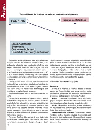 Artigos
                       Possibilidades de TeleAula para alunos internados em hospitais.




         Atendendo a que convergem para alguns hospitais       nâmica de grupo, que são suportados e mediatizados
      crianças oriundas de diferentes pontos do país, a re-    pelos recursos humanos/professores e por modelos
      lação entre o hospital e as escolas de referência e de   pedagógicos que dão sentido e signiﬁcado aos re-
      origem é diferente, quer nas metodologias quer nos       cursos tecnológicos implicados. Limitar a TeleAula ao
      recursos tecnológicos a que recorrem. Assim, e embo-     momento da ligação por videoconferência é reduzi-la
      ra ambas abranjam os diferentes níveis de ensino (1º,    a aspectos de circunstâncias que não resultam numa
      2º e 3º ciclos e ensino secundário), cada uma destas     melhor aprendizagem ou no estabelecimento de mo-
      escolas poderá ter funções e formas de funcionamen-      mentos de partilha e amizade entre grupos.
      to distintos.
         Para que entre estes espaços, com características     Recursos e Modelos Pedagógicos
      muito próprias, se consigam estabelecer ligações sis-
      temáticas conducentes a uma aprendizagem curricular      Recursos
      e de saber estar, são necessários metodologias bem          Como já foi referido, a TeleAula baseia-se em re-
      deﬁnidas e uma planiﬁcação exigente.                     cursos de TeleMultimédia que compreendem várias
         Entendemos assim que, a TeleAula exige um tra-        ferramentas que podem ser activadas, de acordo com
      balho                                                    o interesse pedagógico do momento. A saber:
         de retaguarda, estendido ao longo do tempo, centra-      Áudio – Possibilita comunicação verbal, audível em
      do no trabalho de pesquisa, reﬂexão, análise e debate,   grupos alargados de sala de aula, bem como o acom-
      seguindo linhas orientadoras comuns aos diferentes       panhamento de aulas, debates, exposições, etc.;
      grupos. Será essa linha ou ﬁo condutor que darão sen-       Vídeo – Possibilita a visualização dos interlocuto-
      tido e coesão ao trabalho parcelar referente a cada      res no processo de comunicação, funcionando como
      espaço educativo, personalizado de acordo com os         factor de grande motivação;
      grupos de alunos envolvidos e que será partilhado no        Transferência de ﬁcheiros – Possibilita a partilha
      momento da ligação.                                      rápida de textos, imagens e outros documentos. Esta
         Reduzir a TeleAula à tecnologia, é uma visão redu-    ferramenta é particularmente útil na partilha de pesqui-
      cionista deste processo pois, como vimos, nela estão     sas e trabalho autónomo realizado antes do tempo de
      implícitos diversos conceitos de aprendizagem e de di-   comunicação;
      12
 
