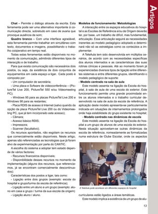 Artigos
   Chat – Permite o diálogo através da escrita. Esta    Modelos de funcionamento: Metodologias
ferramenta pode ser uma alternativa importante à co-        A interacção entre os espaços educativos do hospi-
municação directa, sobretudo em caso de avaria que      tal e as Escolas de Referência e/ou de Origem deverão
provoque ausência de som;                               ter, por base, um trabalho de difícil, mas fundamental,
   Quadro branco – Com uma interface agradável,         articulação. Essa articulação seguirá as necessidades
esta ferramenta permite trabalhar em simultâneo com     inerentes ao modelo pedagógico adoptado e determi-
texto, documentos e imagens, possibilitando o traba-    nará não só as estratégias como os conteúdos a im-
lho cooperativo em tempo real.                          plementar.
   Todas estas ferramentas estão disponíveis no mo-         A TeleAula tem sido desenvolvida em múltiplos ce-
mento da comunicação, admitindo diferentes tipos de     nários, de acordo com as necessidades especíﬁcas
interacção e de trabalho.                               dos alunos internados e as características das suas
   Para que exista comunicação são necessários dois     rotinas clínicas e pessoais. Até ao momento foram já
postos, ou seja, da existência de dois conjuntos de     experienciadas diversos tipos de ligação entre diferen-
equipamentos em cada espaço a ligar. Cada posto é       tes sistemas e entre diferentes grupos, identiﬁcando o
composto por:                                           modelo pedagógico de suporte:
   - Um computador de secretária;                       - Modelo centrado na sala de aula
   - Uma placa e Sofware de videoconferência – (Pic-        Este modelo assenta na ligação da Escola do hos-
tureTel Live 200, PictureTel 550 e/ou Videomeeting      pital, à sala de aula de uma escola do exterior. Este
PC);                                                    funcionamento permite uma grande proximidade en-
   - Windows 95 para as placas PictureTel Live 200 e    tre os alunos internados e o trabalho curricular de-
Windows 98 para as restantes;                           senvolvido na sala de aula da escola de referência. A
   - Placa RDIS de acesso à Internet (salvo quando da   aplicação deste modelo apresenta-se particularmente
opção da placa PictureTel Live 200 ou do Videomee-      indicada em situações de internamentos prolongados
ting PC, que já tem incorporado este acesso);           onde haja estabilidade do grupo existente no hospital;
   - Câmara;                                                - Modelo centrado nas dinâmicas de escola
   - Acesso básico RDIS;                                    Este modelo assenta na ligação da Escola do hos-
   - Impressora;                                        pital a um grupo de alunos de uma escola do exterior.
   - Scanner (facultativo).                             Nesta situação aproveitam-se outras dinâmicas da
   Os recursos apontados, não esgotam os recursos       escola de referência, nomeadamente as formalizadas
que comercialmente estão disponíveis. Neste artigo,     numa estrutura de Clube Escolar, onde os aspectos
apenas são referenciadas as tecnologias que já foram
alvo de experimentação por parte do CANTIC.
   A escolha do sistema a adoptar tem estado depen-
de de vários factores:
   - Recursos ﬁnanceiros disponíveis;
   - Disponibilidade desses recursos no momento da
implementação (alguns dos recursos, que referencia-
mos, já se encontram comercialmente descontinua-
dos);
   Características dos postos a ligar, tais como:
   - Ligação entre dois grupos (exemplo: escola do
hospital e grupo/turma da escola de referência);
   - Ligação entre um aluno e um grupo (exemplo: alu-   A TeleAula pode acontecer em diferentes espaços do hospital
no em casa e grupo / turma da sua escola de origem)
   - Ligação aluno / aluno.                             curriculares estão ligados a áreas temáticas.
                                                           Este modelo implica a existência de um grupo de alu-

                                                                                                                      13
 