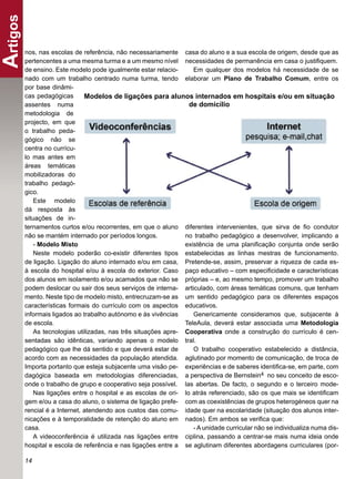 Artigos
      nos, nas escolas de referência, não necessariamente casa do aluno e a sua escola de origem, desde que as
      pertencentes a uma mesma turma e a um mesmo nível necessidades de permanência em casa o justiﬁquem.
      de ensino. Este modelo pode igualmente estar relacio-      Em qualquer dos modelos há necessidade de se
      nado com um trabalho centrado numa turma, tendo elaborar um Plano de Trabalho Comum, entre os
      por base dinâmi-
      cas pedagógicas       Modelos de ligações para alunos internados em hospitais e/ou em situação
      assentes numa                                            de domicílio
      metodologia de
      projecto, em que
      o trabalho peda-
      gógico não se
      centra no currícu-
      lo mas antes em
      áreas temáticas
      mobilizadoras do
      trabalho pedagó-
      gico.
          Este modelo
      dá resposta às
      situações de in-
      ternamentos curtos e/ou recorrentes, em que o aluno diferentes intervenientes, que sirva de ﬁo condutor
      não se mantém internado por períodos longos.            no trabalho pedagógico a desenvolver, implicando a
          - Modelo Misto                                      existência de uma planiﬁcação conjunta onde serão
          Neste modelo poderão co-existir diferentes tipos estabelecidas as linhas mestras de funcionamento.
      de ligação. Ligação do aluno internado e/ou em casa, Pretende-se, assim, preservar a riqueza de cada es-
      à escola do hospital e/ou à escola do exterior. Caso paço educativo – com especiﬁcidade e características
      dos alunos em isolamento e/ou acamados que não se próprias – e, ao mesmo tempo, promover um trabalho
      podem deslocar ou sair dos seus serviços de interna- articulado, com áreas temáticas comuns, que tenham
      mento. Neste tipo de modelo misto, entrecruzam-se as um sentido pedagógico para os diferentes espaços
      características formais do currículo com os aspectos educativos.
      informais ligados ao trabalho autónomo e às vivências      Genericamente consideramos que, subjacente à
      de escola.                                              TeleAula, deverá estar associada uma Metodologia
          As tecnologias utilizadas, nas três situações apre- Cooperativa onde a construção do currículo é cen-
      sentadas são idênticas, variando apenas o modelo tral.
      pedagógico que lhe dá sentido e que deverá estar de        O trabalho cooperativo estabelecido a distância,
      acordo com as necessidades da população atendida. aglutinado por momento de comunicação, de troca de
      Importa portanto que esteja subjacente uma visão pe- experiências e de saberes identiﬁca-se, em parte, com
      dagógica baseada em metodologias diferenciadas, a perspectiva de Bernstein4 no seu conceito de esco-
      onde o trabalho de grupo e cooperativo seja possível. las abertas. De facto, o segundo e o terceiro mode-
          Nas ligações entre o hospital e as escolas de ori- lo atrás referenciado, são os que mais se identiﬁcam
      gem e/ou a casa do aluno, o sistema de ligação prefe- com as coexistências de grupos heterogéneos quer na
      rencial é a Internet, atendendo aos custos das comu- idade quer na escolaridade (situação dos alunos inter-
      nicações e à temporalidade de retenção do aluno em nados). Em ambos se veriﬁca que:
      casa.                                                      - A unidade curricular não se individualiza numa dis-
          A videoconferência é utilizada nas ligações entre ciplina, passando a centrar-se mais numa ideia onde
      hospital e escola de referência e nas ligações entre a se aglutinam diferentes abordagens curriculares (por-

      14
 