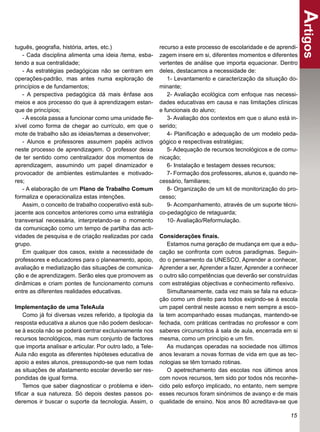 Artigos
tuguês, geograﬁa, história, artes, etc.)                    recurso a este processo de escolaridade e de aprendi-
   - Cada disciplina alimenta uma ideia /tema, esba-        zagem insere em si, diferentes momentos e diferentes
tendo a sua centralidade;                                   vertentes de análise que importa equacionar. Dentro
   - As estratégias pedagógicas não se centram em           deles, destacamos a necessidade de:
operações-padrão, mas antes numa exploração de                 1- Levantamento e caracterização da situação do-
princípios e de fundamentos;                                minante;
   - A perspectiva pedagógica dá mais ênfase aos               2- Avaliação ecológica com enfoque nas necessi-
meios e aos processo do que à aprendizagem estan-           dades educativas em causa e nas limitações clínicas
que de princípios;                                          e funcionais do aluno;
   - A escola passa a funcionar como uma unidade ﬂe-           3- Avaliação dos contextos em que o aluno está in-
xível como forma de chegar ao currículo, em que o           serido;
mote de trabalho são as ideias/temas a desenvolver;            4- Planiﬁcação e adequação de um modelo peda-
   - Alunos e professores assumem papéis activos            gógico e respectivas estratégias;
neste processo de aprendizagem. O professor deixa              5- Adequação de recursos tecnológicos e de comu-
de ter sentido como centralizador dos momentos de           nicação;
aprendizagem, assumindo um papel dinamizador e                 6- Instalação e testagem desses recursos;
provocador de ambientes estimulantes e motivado-               7- Formação dos professores, alunos e, quando ne-
res;                                                        cessário, familiares;
   - A elaboração de um Plano de Trabalho Comum                8- Organização de um kit de monitorização do pro-
formaliza e operacionaliza estas intenções.                 cesso;
   Assim, o conceito de trabalho cooperativo está sub-         9- Acompanhamento, através de um suporte técni-
jacente aos conceitos anteriores como uma estratégia        co-pedagógico de retaguarda;
transversal necessária, interpretando-se o momento             10- Avaliação/Reformulação.
da comunicação como um tempo de partilha das acti-
vidades de pesquisa e de criação realizadas por cada        Considerações ﬁnais.
grupo.                                                          Estamos numa geração de mudança em que a edu-
   Em qualquer dos casos, existe a necessidade de           cação se confronta com outros paradigmas. Seguin-
professores e educadores para o planeamento, apoio,         do o pensamento da UNESCO, Aprender a conhecer,
avaliação e mediatização das situações de comunica-         Aprender a ser, Aprender a fazer, Aprender a conhecer
ção e de aprendizagem. Serão eles que promovem as           o outro são competências que deverão ser construídas
dinâmicas e criam pontes de funcionamento comuns            com estratégias objectivas e conhecimento reﬂexivo.
entre as diferentes realidades educativas.                      Simultaneamente, cada vez mais se fala na educa-
                                                            ção como um direito para todos exigindo-se à escola
Implementação de uma TeleAula                               um papel central neste acesso e nem sempre a esco-
    Como já foi diversas vezes referido, a tipologia da     la tem acompanhado essas mudanças, mantendo-se
resposta educativa a alunos que não podem deslocar-         fechada, com práticas centradas no professor e com
se à escola não se poderá centrar exclusivamente nos        saberes circunscritos à sala de aula, encerrada em si
recursos tecnológicos, mas num conjunto de factores         mesma, como um princípio e um ﬁm.
que importa analisar e articular. Por outro lado, a Tele-       As mudanças operadas na sociedade nos últimos
Aula não esgota as diferentes hipóteses educativa de        anos levaram a novas formas de vida em que as tec-
apoio a estes alunos, pressupondo-se que nem todas          nologias se têm tornado rotinas.
as situações de afastamento escolar deverão ser res-            O apetrechamento das escolas nos últimos anos
pondidas de igual forma.                                    com novos recursos, tem sido por todos nós reconhe-
    Temos que saber diagnosticar o problema e iden-         cido pelo esforço implicado, no entanto, nem sempre
tiﬁcar a sua natureza. Só depois destes passos po-          esses recursos foram sinónimos de avanço e de mais
deremos ir buscar o suporte da tecnologia. Assim, o         qualidade de ensino. Nos anos 80 acreditava-se que

                                                                                                              15
 