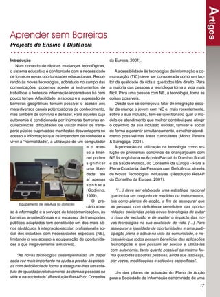 Artigos
Aprender sem Barreiras
Projecto de Ensino à Distância

Introdução                                                da Europa, 2001).
   Num contexto de rápidas mudanças tecnológicas,
o sistema educativo é confrontado com a necessidade           A acessibilidade às tecnologias de informação e co-
de fornecer novas oportunidades educacionais. Recor-      municação (TIC) deve ser considerada como um fac-
rendo às novas tecnologias, sobretudo no campo das        tor de qualidade de vida a que todos têm direito. Para
comunicações, podemos aceder a instrumentos de            a maioria das pessoas a tecnologia torna a vida mais
trabalho e a fontes de informação impensáveis há bem      fácil. Para uma pessoa com NE, a tecnologia, torna as
pouco tempo. A facilidade, a rapidez e a supressão de     coisas possíveis.
barreiras geográﬁcas tornam possível o acesso aos             Desde que se começou a falar de integração esco-
mais diversos canais potenciadores de conhecimento,       lar da criança e jovem com NE e, mais recentemente,
mas também de convívio e de lazer. Para aqueles cuja      sobre a sua inclusão, tem-se questionado qual o mo-
autonomia é condicionada por inúmeras barreiras ar-       delo de atendimento que melhor contribui para atingir
quitectónicas, diﬁculdades de utilizar meios de trans-    o objectivo da sua inclusão escolar, familiar e social
porte público ou privado e manifestas desvantagens no     de forma a garantir simultaneamente, o melhor atendi-
acesso à informação que os impendem de conhecer e         mento possível nas áreas curriculares (Moniz Pereira
viver a “normalidade”, a utilização de um computador      & Saragoça, 2001).
                                            e o aces-         A promoção da utilização da tecnologia como so-
                                            so à Inter-   lução de problemas concretos da criança/jovem com
                                            net podem     NE foi englobada no Acordo Parcial do Domínio Social
                                            significar    e da Saúde Pública, do Conselho da Europa - Para a
                                            uma liber-    Plena Cidadania das Pessoas com Deﬁciência através
                                            dade até      de Novas Tecnologias Inclusivas (Resolução ResAP
                                            aí apenas     do Conselho da Europa, 2001).
                                            sonhada
                                            (Godinho,        “(…) deve ser elaborada uma estratégia nacional
                                            1999).        que inclua um conjunto de medidas ou instrumentos,
                                               O pre-     tais como planos de acção, a ﬁm de assegurar que
      Equipamento de TeleAula no domicílio
                                            cário aces-   as pessoas com deﬁciência beneﬁciem das oportu-
so à informação e a serviços de telecomunicações, as      nidades conferidas pelas novas tecnologias de evitar
barreiras arquitectónicas e a escassez de transportes     o risco de exclusão e de avaliar o impacto das no-
públicos adaptados tem constituído um dos mais sé-        vas tecnologias na sua qualidade de vida. (…) Para
rios obstáculos à integração escolar, proﬁssional e so-   assegurar a igualdade de oportunidades e uma parti-
cial dos cidadãos com necessidades especiais (NE),        cipação plena e activa na vida da comunidade, é ne-
limitando o seu acesso à equiparação de oportunida-       cessário que todos possam beneﬁciar das aplicações
des a que inegavelmente têm direito.                      tecnológicas e que possam ter acesso e utilizá-las
                                                          com autonomia, tanto quanto possível da mesma for-
    “As novas tecnologias desempenharão um papel          ma que todas as outras pessoas, ainda que isso exija,
cada vez mais importante na ajuda a prestar às pesso-     por vezes, modiﬁcações e soluções especíﬁcas”.
as com deﬁciência de forma a assegurar-lhes um esta-
tuto de igualdade relativamente às demais pessoas na         Um dos pilares de actuação do Plano de Acção
vida e na sociedade” (Resolução ResAP do Conselho         para a Sociedade de Informação denominado de uma
                                                                                                              17
 