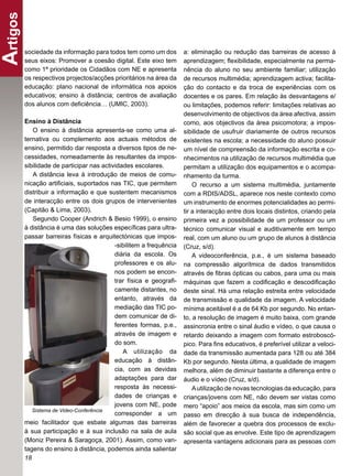 Artigos
      sociedade da informação para todos tem como um dos          a: eliminação ou redução das barreiras de acesso à
      seus eixos: Promover a coesão digital. Este eixo tem        aprendizagem; ﬂexibilidade, especialmente na perma-
      como 1ª prioridade os Cidadãos com NE e apresenta           nência do aluno no seu ambiente familiar; utilização
      os respectivos projectos/acções prioritários na área da     de recursos multimédia; aprendizagem activa; facilita-
      educação: plano nacional de informática nos apoios          ção do contacto e da troca de experiências com os
      educativos; ensino à distância; centros de avaliação        docentes e os pares. Em relação às desvantagens e/
      dos alunos com deﬁciência… (UMIC, 2003).                    ou limitações, podemos referir: limitações relativas ao
                                                                  desenvolvimento de objectivos da área afectiva, assim
      Ensino à Distância                                          como, aos objectivos da área psicomotora; a impos-
         O ensino à distância apresenta-se como uma al-           sibilidade de usufruir diariamente de outros recursos
      ternativa ou complemento aos actuais métodos de             existentes na escola; a necessidade do aluno possuir
      ensino, permitido dar resposta a diversos tipos de ne-      um nível de compreensão da informação escrita e co-
      cessidades, nomeadamente às resultantes da impos-           nhecimentos na utilização de recursos multimédia que
      sibilidade de participar nas actividades escolares.         permitam a utilização dos equipamentos e o acompa-
         A distância leva à introdução de meios de comu-          nhamento da turma.
      nicação artiﬁciais, suportados nas TIC, que permitem            O recurso a um sistema multimédia, juntamente
      distribuir a informação e que sustentem mecanismos          com a RDIS/ADSL, aparece nos neste contexto como
      de interacção entre os dois grupos de intervenientes        um instrumento de enormes potencialidades ao permi-
      (Capitão & Lima, 2003).                                     tir a interacção entre dois locais distintos, criando pela
         Segundo Cooper (Andrich & Besio 1999), o ensino          primeira vez a possibilidade de um professor ou um
      à distância é uma das soluções especíﬁcas para ultra-       técnico comunicar visual e auditivamente em tempo
      passar barreiras físicas e arquitectónicas que impos-       real, com um aluno ou um grupo de alunos à distância
                                        -sibilitem a frequência   (Cruz, s/d).
                                        diária da escola. Os          A videoconferência, p.e., é um sistema baseado
                                        professores e os alu-     na compressão algorítmica de dados transmitidos
                                        nos podem se encon-       através de ﬁbras ópticas ou cabos, para uma ou mais
                                        trar física e geograﬁ-    máquinas que fazem a codiﬁcação e descodiﬁcação
                                        camente distantes, no     deste sinal. Há uma relação estreita entre velocidade
                                        entanto, através da       de transmissão e qualidade da imagem. A velocidade
                                        mediação das TIC po-      mínima aceitável é a de 64 Kb por segundo. No entan-
                                        dem comunicar de di-      to, a resolução de imagem é muito baixa, com grande
                                        ferentes formas, p.e.,    assincronia entre o sinal áudio e vídeo, o que causa o
                                        através de imagem e       retardo deixando a imagem com formato estroboscó-
                                        do som.                   pico. Para ﬁns educativos, é preferível utilizar a veloci-
                                           A utilização da        dade da transmissão aumentada para 128 ou até 384
                                        educação à distân-        Kb por segundo. Nesta última, a qualidade de imagem
                                        cia, com as devidas       melhora, além de diminuir bastante a diferença entre o
                                        adaptações para dar       áudio e o vídeo (Cruz, s/d).
                                        resposta às necessi-          A utilização de novas tecnologias da educação, para
                                        dades de crianças e       crianças/jovens com NE, não devem ser vistas como
                                        jovens com NE, pode       mero “apoio” aos meios da escola, mas sim como um
         Sistema de Video-Conferência
                                        corresponder a um         passo em direcção à sua busca de independência,
      meio facilitador que esbate algumas das barreiras           além de favorecer a quebra dos processos de exclu-
      à sua participação e à sua inclusão na sala de aula         são social que as envolve. Este tipo de aprendizagem
      (Moniz Pereira & Saragoça, 2001). Assim, como van-          apresenta vantagens adicionais para as pessoas com
      tagens do ensino à distância, podemos ainda salientar
      18
 