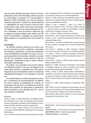Artigos
cola de origem (direcção executiva; director de turma;             ções e estratégias de alunos e professores num ambiente tecnoló-
professores; técnico de informática); família; recursos            gico interactivo. www.eca.us.br./nucleos/nce/pdf/038.pdf
da comunidade e empresas (PT Comunicações, A                       Godinho, F. (1999). Internet para necessidades especiais. Univer-
Beltrónica, DPW Informática). Ao nível dos recursos                sidade de Trás os Montes e Alto Douro/Grupo Português pelas Ini-
materiais destacamos o sistema de videoconferência                 ciativas da Acessibilidade. Vila Real.
ou videotelefone de modo a permitir a troca de infor-              Keegan, D.; Dias, A.; Baptista, C.; Olsen, G.-A.; Fritsch, H.;
mação áudio e vídeo, assim como, de um computador                  Mičincová, M.; Paulsen, M.; Dias, P.; Pimenta, P. (2002) E-learning
com ligação a internet e do correio electrónico de for-            - o papel dos sistemas de gestão de aprendizagem na Europa.
ma a possibilitar a troca de ﬁcheiros. Referimos que               Instituto para a Inovação na formação. Lisboa.
ao abrigo do programa Aladim para clientes com NE                  Lima, J.; Capitão, Z. (2003). e-Learning e e-Conteúdos.
da PT Comunicações a instalação do acesso básico                   Moniz Pereira, L. (2001). Distance Training for the inclusion of low-
RDIS é gratuito e a mensalidade tem uma redução de                 incidence groups. http://www.european-agency.org/ict_sen_db/
50%.                                                               examples/docs/eg_pt2.doc
                                                                   Moniz Pereira, L. Formação à distância para a inclusão de grupos
Conclusões                                                         de baixa incidência (Portugal) http://131.246.30.23/ita/senisnet/
    Os estudos empíricos permitem-nos aﬁrmar que,                  cs27_pt.php
no que concerne ao ensino à distância, a tecnologia                Moniz Pereira, L.; Saragoça, E. (2001). Educação à distância
não substitui o atendimento, mas permite estabelecer               como factor de inclusão de crianças com necessidades especiais.
novas possibilidades de trabalho de equipa, num pro-               In A. Estrela, J. Ferreira, X Colóquio Tecnologias da Educação:
grama especíﬁco de intervenção, mantendo os alunos                 Estudos e Investigação (544-554). Universidade de Lisboa 16, 17
com NE, num ambiente o menos restritivo: maior sis-                e 18 Novembro.
tematização e frequência do apoio e acesso célere à                Moniz Pereira, L.; Simões, C. (2000). Analise do Sistema de Rea-
informação especializada.                                          bilitação. Edições FMH-UTL.
    No entanto, uma conclusão comummente referida                  Rodrigues; D. (1999). Tecnologia de Informação e Comunicação
nos diferentes estudos, é de que a tecnologia é bem                e Populações Especiais: ser parte do problema ou da solução?
aceite pelos técnicos e população com NE quando:                   Revista de Educação Especial e Reabilitação. 1, 27-34.
responde às suas necessidades; existe um período de                Simões, J.; Bispo, R. (2003). Design inclusivo: Acessibilidade e
adaptação/aprendizagem à sua utilização e é de fácil               Usabilidade em Produtos, Serviços e Ambientes. Manual de apoio
uso.                                                               às acções de formação do projecto Design Inclusivo – Iniciativa
    Em conformidade com estes pressupostos, é de re-               EQUAL. Edição da Divisão de Formação da Câmara Municipal de
ferir a importância do acompanhamento do DANTIC                    Lisboa.
de modo a efectuar as adaptações do contexto, as                   Tetzchener, S. (1994). Telecomunicações e Incapacidade. SNR.
adequações dos recursos e a avaliação do processo.                 Lisboa
Desta forma poderão ser efectuadas as reestrutura-                 UMIC. (2003). Uma Nova Dimensão de Oportunidades: Plano de
ções necessárias a uma utilização das TIC - que se                 Acção para a Sociedade da Informação. Unidade de Missão Inova-
quer dinâmica e proﬁciente.                                        ção e Conhecimento, Presidência do Conselho de Ministros.
                                                                   Vidal, Elisabete. (2002). Ensino à Distância vs Ensino Tradicional.
Bibliograﬁa                                                        Universidade Fernando Pessoa. Porto
Andrich, R.; Besio, S. (1999). Educação em Tecnologias de Apoio
para Utilizadores Finais: Linhas de orientação para Formadores.
Programa de Aplicações Telemáticas: Sector Deﬁcientes e Idosos.
Projecto DE 3402 / EUSTAT Comissão Europeia DG XIII.               Graça Faria - Técnica Superior de Educação Especial e Rea-
Cordeiro, E.; Cravo, F. (1998). Tele-aula, uma nova forma de es-   bilitação
tar na escola. CANTIC/DREL/ME. Apresentação no IV Congresso        Carina Ferreira - Técnica Superior de Ciências da Educação
RIBIE, Brasília.                                                   Isabel Ribeiro Silva - Professora Especializada
Cruz, D. Aprender e ensinar através da videoconferência: percep-   Teresa Gonçalves - Fisioterapeuta

                                                                                                                                    21
 