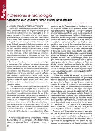 Artigos

      Professores e tecnologia
      Aprender a gerir uma nova ferramenta de aprendizagem

      “A HISTÓRIA DE UM PROFESSOR A APRENDER                                seguimos por ele. É como algo que, de alguma forma,
         Logo que os computadores foram introduzidos nas es-                nos surge no caminho e não podemos mover. Pode-
      colas, comecei a ter receio que chegasse o dia em que os              mos contornar mas não ignorar, sendo provavelmente
      meus alunos soubessem mais de programação do que eu                   a melhor estratégia reﬂectir sobre como rentabilizá-la
      alguma vez saberei. A princípio, tinha um grande avanço.              para o bem da comunidade. As Novas Tecnologias de
      Acabava de chegar de umas oﬁcina de LOGO realizada du-                Informação e Comunicação (TIC) provocam essa per-
      rante o Verão, e eles ainda mal estavam a começar. Mas                turbação na vida de muitas pessoas e, em particular,
      ao longo do ano, foram-se aproximando, à custa do muito               no quotidiano de muitos professores. A citação com
      tempo dedicado a essa actividade, tempo esse de que eu                que inicio este artigo é demonstrativa disso mesmo.
      não dispunha. Aﬁnal, não me apanharam durante o primeiro              Podemos e devemos preparar-nos para enfrentar as
      ano, mas sabia que, em cada ano que passasse, os miúdos               perturbações que a inovação acarreta, comprometen-
      saberiam cada vez mais, devido à experiência adquirida                do todos os nossos pares nessa tarefa, pela partilha
      nos anos anteriores e também ao facto de que um número                da informação, aprendendo juntos a solucionar os pro-
      crescente deles começar a ter computador em casa. Além                blemas e a rentabilizar o que de bom ela possa trazer
      disso, os miúdos têm mais jeito para computadores do que              ao nosso dia-a-dia. Esta aprendizagem, como qual-
      nós, os adultos.                                                      quer outra, em especial se estamos a falar da escola,
         Surgiram, então, algumas ocasiões em que reparei que               requer preparação prévia por parte dos professores.
      os estudantes tinham problemas que eu nem sequer con-                 A única garantia que temos é a de que por mais bem
      seguia compreender, quanto mais resolver. Procurei evitar             preparados que estejamos isso não signiﬁca que os
      encarar o facto de que me sentia incapaz de manter a po-              nossos alunos aprenderão. A aprendizagem é um pro-
      sição de saber mais do que eles, pois receava que desistir            cesso no qual os professores têm um papel importan-
      dela pudesse minar a minha autoridade enquanto professor.             te, mas não absoluto.
      Mas a situação foi-se agravando e vi-me forçado a dizer                   Durante muitos anos, os modelos de formação de
      «Não consigo perceber esse problema; tente discuti-lo com             professores, sempre muito centrados nos processos,
      alguém na turma que o possa ajudar». Dito e feito. Traba-             métodos e técnicas de ensinar, cimentaram a ideia de
      lhando em conjunto, os miúdos arranjaram maneira de des-              que o papel do professor era o de detentor do conhe-
      cobrir uma solução.                                                   cimento. Ainda não há muitos anos, mesmo em espa-
         O que é espantoso é que aquilo que eu receava acabou               ços que não a escola, quando se discutiam questões
      por se transformar numa libertação. Deixei de ter receio de           relacionadas com o saber, se estava presente um pro-
      ser desmascarado e, uma vez que isso já tinha sucedido,               fessor, recorria-se a ele para dar a palavra ﬁnal, mes-
      deixou de ser necessário continuar a ﬁngir. E o que foi fan-          mo que não tivesse vivências na matéria. O reconhe-
      tástico é que me apercebi de que este logro se estendia a             cimento público do professor como detentor do saber
      outras áreas para além dos computadores. Tudo isto me fez             funda-se nos modelos clássicos de ensino da antigui-
      sentir que não podia continuar a fazer de conta que sabia             dade, quando o conhecimento, publicamente aceite
      tudo, o que foi um enorme alívio! Este episódio alterou o             numa determinada área, era passível de ser quase
      meu relacionamento com os alunos e comigo próprio, fa-                todo dominado por uma pessoa, e se acreditava que
      zendo com que a minha turma se transformasse numa co-                 este só poderia ser construído por uma “cabeça ilumi-
      munidade colaborativa, na qual todos nós aprendemos.”                 nada”, fugindo ao domínio do cidadão comum.
          (Papert, S. (1997),. A Família em rede. Lisboa: Relógio d’Água,       É comum ouvir dos professores, quando confronta-
                                                            pp 224-225)     dos com a possibilidade de utilização de novos meios,
                                                                            os mesmos receios manifestados pelo professor da
         A inovação é quase sempre um fenómeno perturba-                    história: perda de controlo na aprendizagem, por in-
      dor, na medida em que obriga ao confronto com novas                   capacidade de acompanhar os seus alunos na aqui-
      ideias que alteram a forma como vemos o mundo e
                                                                            sição de competências no uso dos computadores. Os
      22
 