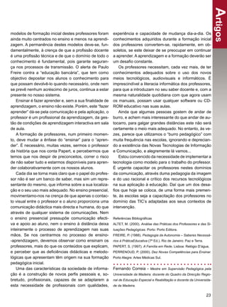 Artigos
modelos de formação inicial destes professores foram     experiência e capacidade de mudança dia-a-dia. Os
ainda muito centrados no ensino e menos na aprendi-      conhecimentos adquiridos durante a formação inicial
zagem. A permanência destes modelos deve-se, fun-        dos professores convertem-se, rapidamente, em ob-
damentalmente, à crença de que a proﬁssão docente        soletos, se este deixar de se preocupar em continuar
é uma proﬁssão técnica e de que o domínio de todo o      a aprender. A aprendizagem e a formação deverão ser
conhecimento é fundamental, pois garante seguran-        um desaﬁo constante.
ça nos processos de transmissão. O alerta de Paulo           Os professores necessitam, cada vez mais, de ter
Freire contra a “educação bancária”, que tem como        conhecimentos adequados sobre o uso dos novos
objectivo depositar nos alunos o conhecimento para       meios tecnológicos, audiovisuais e informáticos. É
que possam devolvê-lo quando necessário, onde nem        imprescindível a literacia informática dos professores,
se prevê nenhum acréscimo de juros, continua a estar     para que a introduzam no seu saber docente e, com a
presente no nosso sistema.                               mesma naturalidade quotidiana com que agora usam
   Ensinar é fazer aprender e, sem a sua ﬁnalidade de    os manuais, possam usar qualquer software ou CD-
aprendizagem, o ensino não existe. Porém, este “fazer    ROM educativo nas suas aulas.
aprender” dá-se pela comunicação e pela aplicação, o         Ainda que algumas pessoas gostem de andar de
professor é um proﬁssional da aprendizagem, da ges-      burro, e achem mais interessante do que andar de au-
tão de condições de aprendizagem interactiva em sala     tocarro, para galgar grandes distâncias este não será
de aula.                                                 certamente o meio mais adequado. No entanto, às ve-
   A formação de professores, num primeiro momen-        zes, parece que utilizamos o “burro pedagógico” com
to, deve mudar a ênfase do “ensinar” para o “apren-      muita frequência nas escolas, ignorando e deprecian-
der”. É necessário, muitas vezes, sermos o professor     do a existência das Novas Tecnologias de Informação
da história que nos conta Papert, e percebermos que      e Comunicação, e alegremente lá vamos...
temos que nos despir de preconceitos, correr o risco         Estou convencido da necessidade de implementar a
de não saber tudo e estarmos disponíveis para apren-     tecnologia como modelo para o trabalho do professor.
der colaborativamente com os nossos alunos.              É urgente capacitar os professores nestes domínios
   Cada dia se torna mais claro que o papel do profes-   da comunicação, através duma pedagogia da imagem
sor não é ser um banco de saber, mas sim um repre-       e do uso racional e crítico dos recursos tecnológicos
sentante do mesmo, que informa sobre a sua localiza-     na sua aplicação à educação. Daí que um dos desa-
ção e o seu uso mais adequado. No ensino presencial,     ﬁos que hoje se coloca, de uma forma mais premen-
movimentamo-nos na crença de que apenas o contac-        te, às escolas seja a capacitação dos professores no
to visual entre o professor e o aluno proporciona uma    domínio das TIC’s adaptadas aos seus contextos de
comunicação didáctica mais directa e humana, do que      intervenção.
através de qualquer sistema de comunicações. Nem
o ensino presencial pressupõe comunicação efecti-        Referências Bibliográﬁcas
va e apoio ao aluno, nem o ensino à distância deixa      ALTET, M. (2000). Análise das Práticas dos Professores e das Si-
inteiramente o processo de aprendizagem nas suas         tuações Pedagógicas. Porto: Porto Editora.
mãos. Se nos centrarmos no processo de ensino-           FREIRE, P. (1988). Pedagogia da Autonomia – Saberes Necessá-
-aprendizagem, devemos observar como ensinam os          rios à PráticaEducativa (7ª Ed.). Rio de Janeiro: Paz e Terra.
professores, mais do que os conteúdos que explicam,      PAPERT, S. (1997). A Família em Rede. Lisboa: Relógio D’água.
e perceber que as deﬁciências didácticas e metodo-       PERRENOUD, P. (2000). Dez Novas Competências para Ensinar.
lógicas que apresentam têm origem na sua formação        Porto Alegre: Artes Médicas Sul.
pedagógica inicial.
   Uma das características da sociedade de informa-      Fernando Correia - Mestre em Supervisão Pedagógica pela
ção é a construção de novos perﬁs pessoais e, so-        Universidade da Madeira; docente do Quadro da Direcção Regio-
bretudo, proﬁssionais, capazes de se adaptarem a         nal de Educação Especial e Reabilitação e docente da Universida-
esta necessidade de proﬁssionais com qualidades,         de da Madeira.

                                                                                                                          23
 