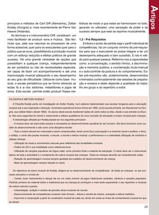 Artigos
princípios e métodos de Carl Orff (Alemanha), Zoltan                 lódicas de modo a que estas se harmonizem no todo,
Kodaly (Hungria) e, mais recentemente de Pierre Van                  gerando no utilizador, uma sensação de poder e de
Hawve (Holanda).                                                     sucesso sempre que este se exprime musicalmente.
   As técnicas e o instrumentário Orff, constituem um
meio facilitador de produzir sons e música. São téc-                 1.2 - Pré Requisitos
nicas que, pela sua natureza se processam de uma                         Embora o ponto de partida seja o perﬁl individual de
forma acessível, quer para os executantes quer para o                competências, há um conjunto mínimo de pré-requisi-
público que as ouve, possibilitando a produção musical               tos para que o executante se possa integrar e ter um
com um esforço reduzido e efeitos práticos de grande                 desempenho adequado e bem sucedido. E isto é váli-
sucesso. Há uma grande variedade de opções que                       do para qualquer pessoa. Referimo-nos a capacidades
possibilitam a qualquer criança, independentemente                   como: a concentração, o sentido rítmico, a discrimina-
de ser portadora ou não de necessidades especiais,                   ção e memória auditiva, a coordenação óculo-manual
ser capaz de fazer um acompanhamento e até uma                       e o auto-controle da postura e do comportamento. Es-
improvisação musical adequando o seu desempenho                      tes pré-requisitos são, posteriormente, desenvolvidos
ao seu grau de diﬁculdade. Utiliza-se como base mu-                  e treinados continuadamente nas sessões de prepara-
sical, a escala pentatónica que se forma retirando as                ção e ensaios e deles depende a qualidade do traba-
teclas fá e si dos xilofones, metalofones e jogos de                 lho em grupo e do repertório a exibir.
sinos. Esta escala permite então produzir frases me-

 FILOSOFIA E MÉTODO KODALY

    A Filosoﬁa Kodaly partiu da investigação de Zoltan Kodaly, num sistema implementado nas escolas húngaras para a educação
 musical sob a sua inspiração e direcção. A primeira experiência tomou forma em 1950, numa escola primária, em Kesckemet na Hun-
 gria, sua cidade Natal ( desde 1882). Os alunos desta escola receberam lições de canto todos os dias, desde a sua entrada na Esco-
 la. Nos anos seguintes foi visível o crescimento e efeitos qualitativos do novo conceito de educação e ensino musical para crianças.
    A metodologia utilizada por Kodaly,baseia-se nos seguintes princípios:
    - A música deve ser para todos porque é necessária ao desenvolvimento saudável do ser humano. Ela deve funcionar como au-
 xiliar do desenvolvimento e não como uma disciplina escolar.
    - Todo o ensino deverá ser vivenciado e assim compreendido, tendo como foco a percepção e a memória visual e auditiva: o ritmo,
 o solfejo, o canto das pautas musicais, a escuta, a escrita e leitura musical, a performance e a criatividade.Utilização de símbolos e
 sílabas rítmicas.
    - Utilização de sinais e movimentos manuais para referência das tonalidades musicais.
    - Prática do DO e sua mobilidade como referência tonal.
    - Utilização de canções populares de língua natal, como primeira fonte e material de educação. O canto deve ser o instrumento
 básico de toda a actividade e o fundamento da cultura musical das crianças. Todas as crianças deverão ser musicalmente cultas.
    - Relação da aprendizagem musical sempre ajustada aos estádios de desenvolvimento da criança.
    - Base da aprendizagem sempre situada no canto.


    Os objectivos do treino musical de Kodaly, dirigem-se ao desenvolvimento de competências de todas as crianças, no seu pro-
 cesso educativo e consta de:
    - Cantar, tocar instrumentos e dançar de cor um vasto número de jogos tradicionais cantados, cânticos e canções populares.
 Partindo primeiro do material lúdico e tradicional que as crianças já conheçam e mais tarde expandindo o seu repertório a músicas
 de outras culturas e países.
    - Interpretação, audição e analise de grandes obras musicais do mundo.
    - Desenvolvimento de competências musicais mais formais – leitura e escrita da música, entoação e leitura melódica.
    - Improviso e composição a partir do vocabulário musical de cada um, tendo em conta os níveis de conhecimento musical em que
 se situam.

                                                                                                                                    25
 