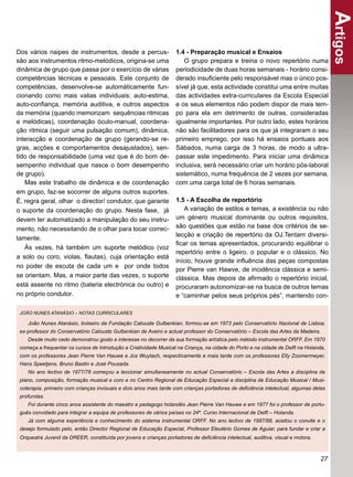 Artigos
Dos vários naipes de instrumentos, desde a percus-                  1.4 - Preparação musical e Ensaios
são aos instrumentos ritmo-melódicos, origina-se uma                   O grupo prepara e treina o novo repertório numa
dinâmica de grupo que passa por o exercício de várias               periodicidade de duas horas semanais - horário consi-
competências técnicas e pessoais. Este conjunto de                  derado insuﬁciente pelo responsável mas o único pos-
competências, desenvolve-se automáticamente fun-                    sível já que, esta actividade constitui uma entre muitas
cionando como mais valias individuais: auto-estima,                 das actividades extra-curriculares da Escola Especial
auto-conﬁança, memória auditiva, e outros aspectos                  e os seus elementos não podem dispor de mais tem-
da memória (quando memorizam sequências ritmicas                    po para ela em detrimento de outras, consideradas
e melódicas), coordenação óculo-manual, coordena-                   igualmente importantes. Por outro lado, estes horários
ção ritmica (seguir uma pulsação comum), dinâmica,                  não são facilitadores para os que já integraram o seu
interacção e coordenação de grupo (gerando-se re-                   primeiro emprego, por isso há ensaios pontuais aos
gras, acções e comportamentos desajustados), sen-                   Sábados, numa carga de 3 horas, de modo a ultra-
tido de responsabilidade (uma vez que é do bom de-                  passar este impedimento. Para iniciar uma dinâmica
sempenho individual que nasce o bom desempenho                      inclusiva, será necessário criar um horário pós-laboral
de grupo).                                                          sistemático, numa frequência de 2 vezes por semana,
   Mas este trabalho de dinâmica e de coordenação                   com uma carga total de 6 horas semanais.
em grupo, faz-se socorrer de alguns outros suportes.
É, regra geral, olhar o director/ condutor, que garante             1.5 - A Escolha de reportório
o suporte da coordenação do grupo. Nesta fase, já                      A variação de estilos e temas, a existência ou não
devem ter automatizado a manipulação do seu instru-                 um género musical dominante ou outros requisitos,
mento, não necessitando de o olhar para tocar correc-               são questões que estão na base dos critérios de se-
                                                                    lecção e criação de repertório da OJ.Tentam diversi-
tamente.
                                                                    ﬁcar os temas apresentados, procurando equilibrar o
   Às vezes, há também um suporte melódico (voz
                                                                    repertório entre o ligeiro, o popular e o clássico. No
a solo ou coro, violas, ﬂautas), cuja orientação está
                                                                    início, houve grande inﬂuência das peças compostas
no poder de escuta de cada um e por onde todos
                                                                    por Pierre van Hawve, de incidência clássica e semi-
se orientam. Mas, a maior parte das vezes, o suporte                clássica. Mas depois de aﬁrmado o repertório inicial,
está assente no ritmo (bateria electrónica ou outro) e              procuraram autonomizar-se na busca de outros temas
no próprio condutor.                                                e “caminhar pelos seus próprios pés”, mantendo con-

 JOÃO NUNES ATANÁSIO – NOTAS CURRICULARES

    João Nunes Atanásio, bolseiro da Fundação Calouste Gulbenkian, formou-se em 1973 pelo Conservatório Nacional de Lisboa;
 ex-professor do Conservatório Calouste Gulbenkian de Aveiro e actual professor do Conservatório – Escola das Artes da Madeira.
    Desde muito cedo demonstrou gosto e interesse no decorrer da sua formação artística pelo método instrumental ORFF. Em 1970
 começa a frequentar os cursos de Introdução a Criatividade Musical na Criança, na cidade do Porto e na cidade de Delft na Holanda,
 com os professores Jean Pierre Van Hauwe e Jos Wuytach, respectivamente e mais tarde com os professores Elly Zoomermeyer,
 Hans Speetjens, Bruno Bastin e José Pousada.
    No ano lectivo de 1977/78 começou a leccionar simultaneamente no actual Conservatório – Escola das Artes a disciplina de
 piano, composição, formação musical e coro e no Centro Regional de Educação Especial a disciplina de Educação Musical / Musi-
 coterapia, primeiro com crianças invisuais e dois anos mais tarde com crianças portadoras de deﬁciência intelectual, algumas delas
 profundas.
    Foi durante cinco anos assistente do maestro e pedagogo holandês Jean Pierre Van Hauwe e em 1977 foi o professor de portu-
 guês convidado para integrar a equipa de professores de vários países no 24º. Curso Internacional de Delft – Holanda.
    Já com alguma experiência e conhecimento do sistema instrumental ORFF. No ano lectivo de 1987/88, aceitou o convite e o
 desejo formulado pelo, então Director Regional de Educação Especial, Professor Eleutério Gomes de Aguiar, para fundar e criar a
 Orquestra Juvenil da DREER, constituída por jovens e crianças portadoras de deﬁciência intelectual, auditiva, visual e motora.



                                                                                                                                  27
 