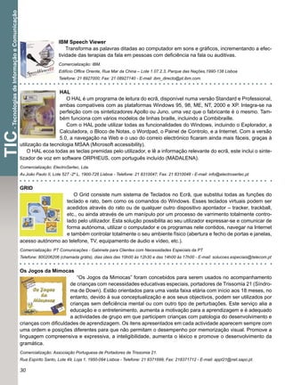 - Tecnologias de Informação e Comunicação



                                                                 IBM Speech Viewer
                                                                     Transforma as palavras ditadas ao computador em sons e gráﬁcos, incrementando a efec-
                                                                 tividade das terapias da fala em pessoas com deﬁciência na fala ou auditivas.
                                                                 Comercialização: IBM.
                                                                 Edifício Ofﬁce Oriente, Rua Mar da China – Lote 1.07.2.3, Parque das Nações,1990-138 Lisboa
                                                                 Telefone: 21 8927000; Fax: 21 08927140 - E-mail: ibm_directo@pt.ibm.com.


                                                               HAL
                                                                  O HAL é um programa de leitura do ecrã, disponível numa versão Standard e Professional,
                                                               ambas compatíveis com as plataformas Windows 95, 98, ME, NT, 2000 e XP. Integra-se na
                                                               perfeição com os sintetizadores Apollo ou Juno, uma vez que o fabricante é o mesmo. Tam-
                                                               bém funciona com vários modelos de linhas braille, incluindo a Combibraille.
                                                                  Com o HAL pode utilizar todas as funcionalidades do Windows, incluindo o Explorador, a
                                                               Calculadora, o Bloco de Notas, o Wordpad, o Painel de Controlo, e a Internet. Com a versão
TIC




                                                               5.0, a navegação na Web e o uso do correio electrónico ﬁcaram ainda mais fáceis, graças à
                                             utilização da tecnologia MSAA (Microsoft accessibility).
                                                 O HAL ecoa todas as teclas premidas pelo utilizador, e lê a informação relevante do ecrã, este inclui o sinte-
                                             tizador de voz em software ORPHEUS, com português incluído (MADALENA).
                                             Comercialização: ElectroSertec, Lda.
                                             Av.João Paulo II, Lote 527 -2º L, 1900-726 Lisboa - Telefone: 21 8310047; Fax: 21 8310048 - E-mail: info@electrosertec.pt


                                             GRID
                                                                  O Grid consiste num sistema de Teclados no Ecrã, que substitui todas as funções do
                                                               teclado e rato, bem como os comandos do Windows. Esses teclados virtuais podem ser
                                                               acedidos através do rato ou de qualquer outro dispositivo apontador – tracker, trackball,
                                                               etc., ou ainda através de um manípulo por um processo de varrimento totalmente contro-
                                                               lado pelo utilizador. Esta solução possibilita ao seu utilizador expressar-se e comunicar de
                                                               forma autónoma, utilizar o computador e os programas nele contidos, navegar na Internet
                                                               e também controlar totalmente o seu ambiente físico (abertura e fecho de portas e janelas,
                                             acesso autónomo ao telefone, TV, equipamento de áudio e vídeo, etc.).
                                             Comercialização: PT Comunicações - Gabinete para Clientes com Necessidades Especiais da PT
                                             Telefone: 800206206 (chamada grátis), dias úteis das 10h00 às 12h30 e das 14h00 às 17h00 - E-mail: solucoes.especiais@telecom.pt


                                             Os Jogos da Mimocas
                                                                     “Os Jogos da Mimocas” foram concebidos para serem usados no acompanhamento
                                                                  de crianças com necessidades educativas especiais, portadores de Trissomia 21 (Síndro-
                                                                  ma de Down). Estão orientados para uma vasta faixa etária com início aos 18 meses, no
                                                                  entanto, devido à sua conceptualização e aos seus objectivos, podem ser utilizados por
                                                                  crianças sem deﬁciência mental ou com outro tipo de perturbações. Este serviço alia a
                                                                  educação e o entretenimento, aumenta a motivação para a aprendizagem e é adequado
                                                                  a actividades de grupo em que participem crianças com patologia do desenvolvimento e
                                             crianças com diﬁculdades de aprendizagem. Os itens apresentados em cada actividade aparecem sempre com
                                             uma ordem e posições diferentes para que não permitam o desempenho por memorização visual. Promove a
                                             linguagem compreensiva e expressiva, a inteligibilidade, aumenta o léxico e promove o desenvolvimento da
                                             gramática.
                                             Comercialização: Associação Portuguesa de Portadores de Trissomia 21.
                                             Rua Espírito Santo, Lote 49, Loja 1, 1950-094 Lisboa - Telefone: 21 8371699; Fax: 218371712 - E-mail: appt21@net.sapo.pt.

                                             30
 