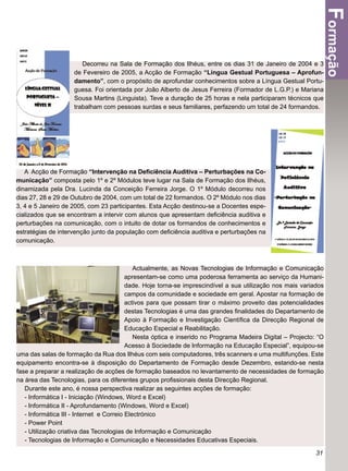 Formação
                       Decorreu na Sala de Formação dos Ilhéus, entre os dias 31 de Janeiro de 2004 e 3
                    de Fevereiro de 2005, a Acção de Formação “Língua Gestual Portuguesa – Aprofun-
                    damento”, com o propósito de aprofundar conhecimentos sobre a Língua Gestual Portu-
                    guesa. Foi orientada por João Alberto de Jesus Ferreira (Formador de L.G.P.) e Mariana
                    Sousa Martins (Linguista). Teve a duração de 25 horas e nela participaram técnicos que
                    trabalham com pessoas surdas e seus familiares, perfazendo um total de 24 formandos.




   A Acção de Formação “Intervenção na Deﬁciência Auditiva – Perturbações na Co-
municação” composta pelo 1º e 2º Módulos teve lugar na Sala de Formação dos Ilhéus,
dinamizada pela Dra. Lucinda da Conceição Ferreira Jorge. O 1º Módulo decorreu nos
dias 27, 28 e 29 de Outubro de 2004, com um total de 22 formandos. O 2º Módulo nos dias
3, 4 e 5 Janeiro de 2005, com 23 participantes. Esta Acção destinou-se a Docentes espe-
cializados que se encontram a intervir com alunos que apresentam deﬁciência auditiva e
perturbações na comunicação, com o intuito de dotar os formandos de conhecimentos e
estratégias de intervenção junto da população com deﬁciência auditiva e perturbações na
comunicação.



                                             Actualmente, as Novas Tecnologias de Informação e Comunicação
                                          apresentam-se como uma poderosa ferramenta ao serviço da Humani-
                                          dade. Hoje torna-se imprescindível a sua utilização nos mais variados
                                          campos da comunidade e sociedade em geral. Apostar na formação de
                                          activos para que possam tirar o máximo proveito das potencialidades
                                          destas Tecnologias é uma das grandes ﬁnalidades do Departamento de
                                          Apoio à Formação e Investigação Cientíﬁca da Direcção Regional de
                                          Educação Especial e Reabilitação.
                                             Nesta óptica e inserido no Programa Madeira Digital – Projecto: “O
                                          Acesso à Sociedade de Informação na Educação Especial”, equipou-se
uma das salas de formação da Rua dos Ilhéus com seis computadores, três scanners e uma multifunções. Este
equipamento encontra-se à disposição do Departamento de Formação desde Dezembro, estando-se nesta
fase a preparar a realização de acções de formação baseados no levantamento de necessidades de formação
na área das Tecnologias, para os diferentes grupos proﬁssionais desta Direcção Regional.
   Durante este ano, é nossa perspectiva realizar as seguintes acções de formação:
   - Informática I - Iniciação (Windows, Word e Excel)
   - Informática II - Aprofundamento (Windows, Word e Excel)
   - Informática III - Internet e Correio Electrónico
   - Power Point
   - Utilização criativa das Tecnologias de Informação e Comunicação
   - Tecnologias de Informação e Comunicação e Necessidades Educativas Especiais.

                                                                                                            31
 