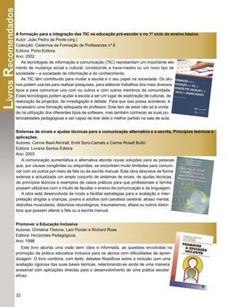 Livros Recomendados
                A formação para a integração das TIC na educação pré-escolar e no 1º ciclo do ensino básico.
                Autor: João Pedro da Ponte (org.)
                Colecção: Cadernos de Formação de Professores nº 6
                Editora: Porto Editora
                Ano: 2002
                   As tecnologias de informação e comunicação (TIC) representam um importante ele-
                mento de mudança social e cultural, constituindo a trave-mestra ou um novo tipo de
                sociedade – a sociedade de informação e do conhecimento.
                   As TIC têm contribuído para mudar a escola e o seu papel na sociedade. Os alu-
                nos podem usá-las para realizar pesquisas, para elaborar trabalhos dos mais diversos
                tipos e para comunicar uns com ou outros e com outros membros da comunidade.
                Estas tecnologias podem ajudar a escola a ser um lugar de exploração de culturas, de
                realização de projectos, de investigação e debate. Para que isso possa acontecer, é
                necessário uma formação adequada do professor. Este tem de estar não só à vonta-
                de na utilização dos diferentes tipos de software, mas também conhecer as suas po-
                tencialidades pedagógicas e ser capaz de tirar dele o melhor partido na sala de aula.


                Sistemas de sinais e ajudas técnicas para a comunicação alternativa e a escrita. Princípios teóricos e
                aplicações.
                Autores: Carme Basil Almirall, Emili Soro-Camats e Carme Rosell Bultó.
                Editora: Livraria Santos Editora
                Ano: 2003
                   A comunicação aumentativa e alternativa aborda novas soluções para as pessoas
                que, por causas congênitas ou adquiridas, se encontram muito limitadas para comuni-
                car com os outros por meio da fala ou da escrita manual. Esta obra descreve de forma
                extensa e actualizada um amplo conjunto de sistemas de sinais, de ajudas técnicas,
                de princípios teóricos e exemplos de casos práticos para que proﬁssionais e família
                possam utilizá-los com o intuito de facultar o ensino da comunicação e da linguagem.
                   A obra está desenvolvida de modo a facilitar estratégias para a avaliação e inter-
                pretação dirigida a crianças, jovens e adultos com paralisia cerebral, atraso mental,
                distroﬁas musculares, distúrbios neurológicos, traumatismos, afasia ou outros distúr-
                bios que possam alterar a fala ou a escrita manual.


                Promover a Educação Inclusiva
                Autores: Christina Tilstone, Lani Florian e Richard Rose
                Editora: Horizontes Pedagógicos
                Ano: 1998
                   Este livro aborda uma visão bem clara e informada, as questões envolvidas na
                promoção da prática educativa inclusiva para os alunos com diﬁculdades de apren-
                dizagem. O livro combina, com êxito, debates ﬁlosóﬁcos sobre a inclusão com uma
                avaliação rigorosa das suas bases teóricas, relacionando-as ainda de uma maneira
                acessível com aplicações directas para o desenvolvimento de uma prática escolar
                eﬁcaz.



                32
 
