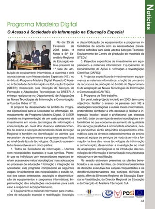 Notícias
Programa Madeira Digital
O Acesso à Sociedade de Informação na Educação Especial

                                         No dia 25 de      e disponibilização de equipamentos e programas in-
                                      Fevereiro      de    formáticos de acordo com as necessidades previa-
                                      2005 pelas 11        mente deﬁnidas para cada um dos Serviços Técnicos;
                                      horas o Srº Se-      Equipamento do Centro de produção de materiais do
                                      cretário Regional    STEDV.
                                      de Educação es-         3. Projectos especíﬁcos de investimento em equi-
                                      teve presente na     pamentos e materiais informáticos: Equipamento do
                                      1ª fase de atri-     Departamento de Apoio à Formação e Investigação
buição de equipamento informático, a quarenta e dois       Cientíﬁca (DAFIC);
alunos/utentes com Necessidades Especiais (NE), no            4. Projectos especíﬁcos de investimento em equipa-
âmbito do Programa Madeira Digital: Projecto O Aces-       mentos e materiais informáticos: criação de um centro
so à Sociedade de Informação na Educação Especial          de recursos e de produção no âmbito do Departamen-
(SIEER) dinamizado pela Direcção de Serviços de            to de Adaptação às Novas Tecnologias de Informação
Formação e Adaptações Tecnológicas da DREER. A             e Comunicação (DANTIC).
entrega realizou-se no Departamento de Adaptações             5. Programa de Tele-trabalho.
às Novas Tecnologias de Informação e Comunicação,             Em geral, este projecto iniciado em 2003, tem como
à Rua dos Ilhéus nº 1C.                                    objectivos: facilitar o acesso de pessoas com NE a
    O projecto foi desenvolvido no âmbito do Progra-       adaptações tecnológicas e outros meios informáticos,
ma Operacional para a Sociedade de informação, no-         pretendendo combater a info-exclusão e facilitar a in-
meadamente, do Programa Madeira Digital. O SIEER           tegração escolar, social e proﬁssional das pessoas
consiste na implementação de um vasto programa de          com NE; dotar os serviços de meios tecnológicos e in-
investimento em novas tecnologias da informação e          formáticos no que concerne ao aumento da qualidade
comunicação ao nível dos diversos estabelecimen-           dos serviços prestados à comunidade educativa, nes-
tos de ensino e serviços dependentes desta Direcção        sa perspectiva serão adquiridos equipamentos infor-
Regional e também na identiﬁcação de utentes que           máticos para os diversos estabelecimentos de ensino
necessitam de equipamentos e programas especíﬁcos          especial; equipar os serviços de modo à permitir a for-
ao nível deste tipo de tecnologias. O projecto apresen-    mação na área das novas tecnologias de informação
tado desenvolve-se em cinco partes:                        e comunicação; desenvolver a investigação ao nível
    1. Todos na Sociedade de informação – Utentes          de adaptações tecnológicas e da introdução das tec-
com necessidades especiais e suas famílias. Permi-         nologias de informação e comunicação nos processos
tir que os indivíduos com necessidades especiais te-       educativos e de reabilitação.
nham acesso aos meios tecnológicos mais adequados             Na sessão estiveram presentes os utentes bene-
no processo de educação / formação / integração na         ﬁciados e as suas famílias, os directores/presidentes
sociedade; este programa compreende as seguintes           da direcção executiva das escolas frequentadas e os
etapas: levantamento das necessidades e estudo so-         directores/coordenadores dos serviços técnicos de
cial dos casos detectados; aquisição e disponibiliza-      apoio; além da Directora Regional de Educação Espe-
ção de equipamentos e programas informáticos; Im-          cial e Reabilitação, do Director Regional de Educação
plementação das adaptações necessárias para cada           e da Direcção do Madeira Técnopolo S.A.
caso e respectivo acompanhamento.
    2. Equipamento e material informático para institui-
ções de educação especial e reabilitação: Aquisição

                                                                                                               33
 