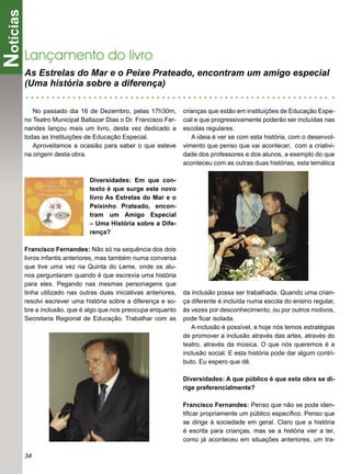 Notícias
       Lançamento do livro
       As Estrelas do Mar e o Peixe Prateado, encontram um amigo especial
       (Uma história sobre a diferença)

          No passado dia 16 de Dezembro, pelas 17h30m,           crianças que estão em instituições de Educação Espe-
       no Teatro Municipal Baltazar Dias o Dr. Francisco Fer-    cial e que progressivamente poderão ser incluídas nas
       nandes lançou mais um livro, desta vez dedicado a         escolas regulares.
       todas as Instituições de Educação Especial.                  A ideia é ver se com esta história, com o desenvol-
          Aproveitamos a ocasião para saber o que esteve         vimento que penso que vai acontecer, com a criativi-
       na origem desta obra.                                     dade dos professores e dos alunos, a exemplo do que
                                                                 aconteceu com as outras duas histórias, esta temática

                              Diversidades: Em que con-
                              texto é que surge este novo
                              livro As Estrelas do Mar e o
                              Peixinho Prateado, encon-
                              tram um Amigo Especial
                              – Uma História sobre a Dife-
                              rença?

       Francisco Fernandes: Não só na sequência dos dois
       livros infantis anteriores, mas também numa conversa
       que tive uma vez na Quinta do Leme, onde os alu-
       nos perguntaram quando é que escrevia uma história
       para eles. Pegando nas mesmas personagens que
       tinha utilizado nas outras duas iniciativas anteriores,   da inclusão possa ser trabalhada. Quando uma crian-
       resolvi escrever uma história sobre a diferença e so-     ça diferente é incluída numa escola do ensino regular,
       bre a inclusão, que é algo que nos preocupa enquanto      às vezes por desconhecimento, ou por outros motivos,
       Secretaria Regional de Educação. Trabalhar com as         pode ﬁcar isolada.
                                                                    A inclusão é possível, e hoje nós temos estratégias
                                                                 de promover a inclusão através das artes, através do
                                                                 teatro, através da música. O que nós queremos é a
                                                                 inclusão social. E esta história pode dar algum contri-
                                                                 buto. Eu espero que dê.

                                                                 Diversidades: A que público é que esta obra se di-
                                                                 rige preferencialmente?

                                                                 Francisco Fernandes: Penso que não se pode iden-
                                                                 tiﬁcar propriamente um público especíﬁco. Penso que
                                                                 se dirige à sociedade em geral. Claro que a história
                                                                 é escrita para crianças, mas se a história vier a ter,
                                                                 como já aconteceu em situações anteriores, um tra-

       34
 